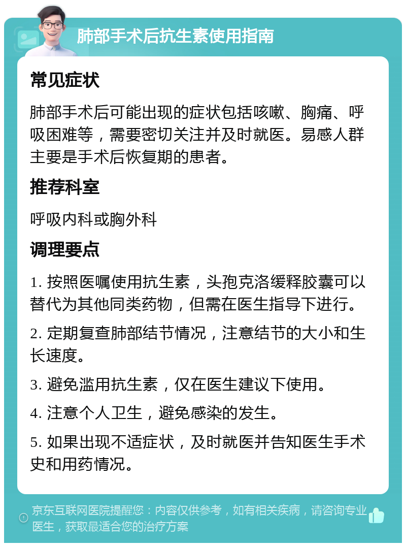 肺部手术后抗生素使用指南 常见症状 肺部手术后可能出现的症状包括咳嗽、胸痛、呼吸困难等，需要密切关注并及时就医。易感人群主要是手术后恢复期的患者。 推荐科室 呼吸内科或胸外科 调理要点 1. 按照医嘱使用抗生素，头孢克洛缓释胶囊可以替代为其他同类药物，但需在医生指导下进行。 2. 定期复查肺部结节情况，注意结节的大小和生长速度。 3. 避免滥用抗生素，仅在医生建议下使用。 4. 注意个人卫生，避免感染的发生。 5. 如果出现不适症状，及时就医并告知医生手术史和用药情况。