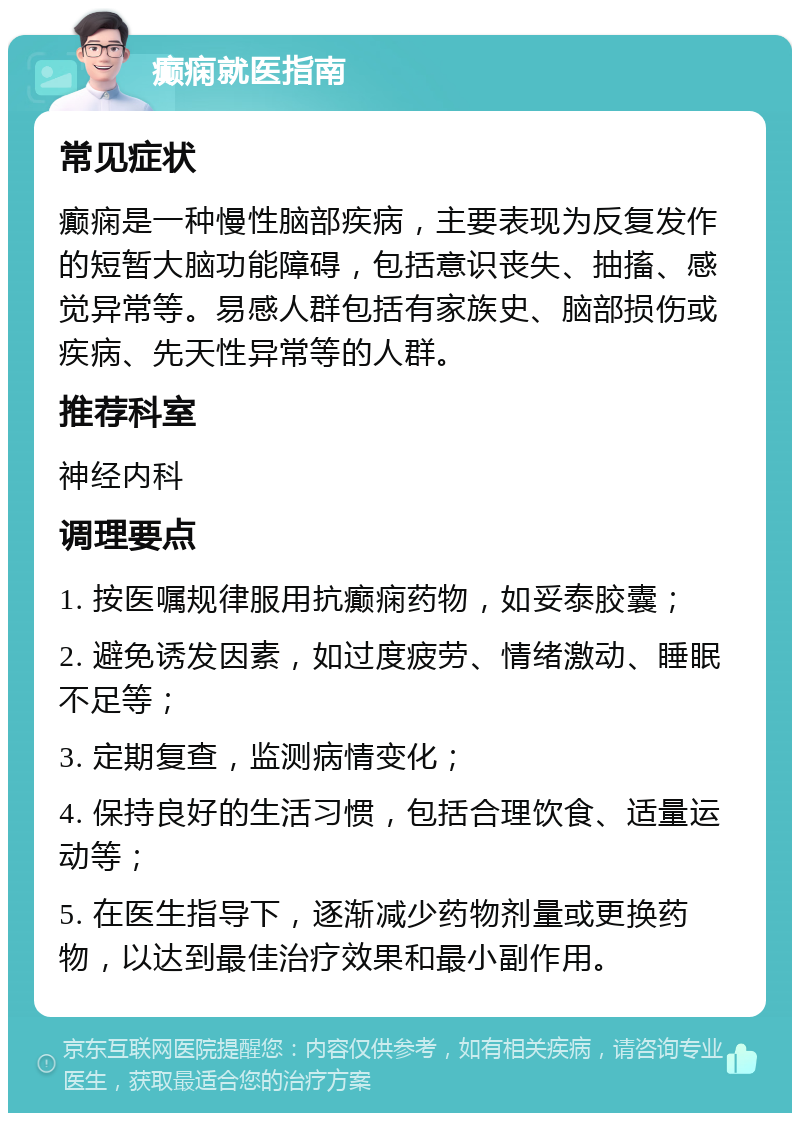 癫痫就医指南 常见症状 癫痫是一种慢性脑部疾病，主要表现为反复发作的短暂大脑功能障碍，包括意识丧失、抽搐、感觉异常等。易感人群包括有家族史、脑部损伤或疾病、先天性异常等的人群。 推荐科室 神经内科 调理要点 1. 按医嘱规律服用抗癫痫药物，如妥泰胶囊； 2. 避免诱发因素，如过度疲劳、情绪激动、睡眠不足等； 3. 定期复查，监测病情变化； 4. 保持良好的生活习惯，包括合理饮食、适量运动等； 5. 在医生指导下，逐渐减少药物剂量或更换药物，以达到最佳治疗效果和最小副作用。