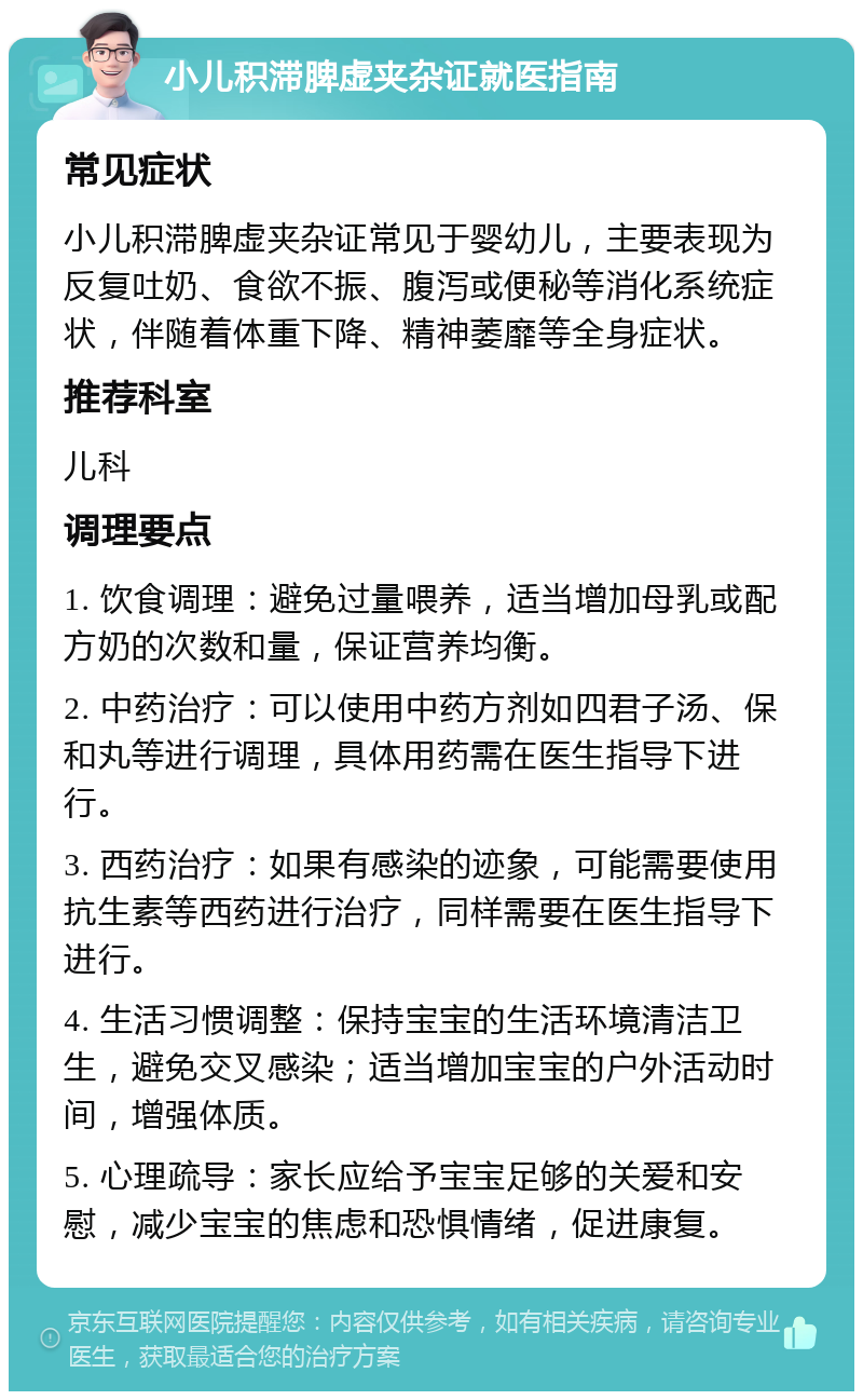 小儿积滞脾虚夹杂证就医指南 常见症状 小儿积滞脾虚夹杂证常见于婴幼儿，主要表现为反复吐奶、食欲不振、腹泻或便秘等消化系统症状，伴随着体重下降、精神萎靡等全身症状。 推荐科室 儿科 调理要点 1. 饮食调理：避免过量喂养，适当增加母乳或配方奶的次数和量，保证营养均衡。 2. 中药治疗：可以使用中药方剂如四君子汤、保和丸等进行调理，具体用药需在医生指导下进行。 3. 西药治疗：如果有感染的迹象，可能需要使用抗生素等西药进行治疗，同样需要在医生指导下进行。 4. 生活习惯调整：保持宝宝的生活环境清洁卫生，避免交叉感染；适当增加宝宝的户外活动时间，增强体质。 5. 心理疏导：家长应给予宝宝足够的关爱和安慰，减少宝宝的焦虑和恐惧情绪，促进康复。