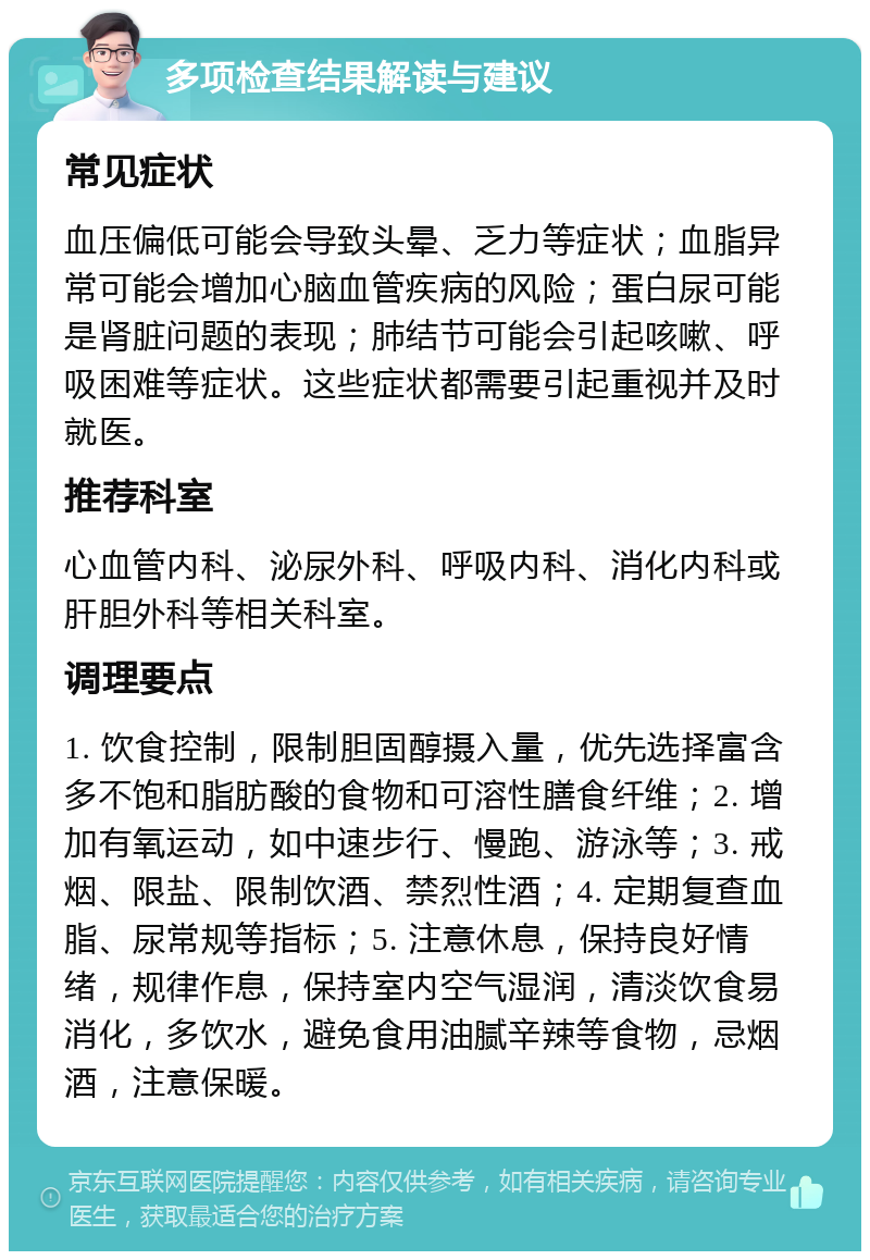 多项检查结果解读与建议 常见症状 血压偏低可能会导致头晕、乏力等症状；血脂异常可能会增加心脑血管疾病的风险；蛋白尿可能是肾脏问题的表现；肺结节可能会引起咳嗽、呼吸困难等症状。这些症状都需要引起重视并及时就医。 推荐科室 心血管内科、泌尿外科、呼吸内科、消化内科或肝胆外科等相关科室。 调理要点 1. 饮食控制，限制胆固醇摄入量，优先选择富含多不饱和脂肪酸的食物和可溶性膳食纤维；2. 增加有氧运动，如中速步行、慢跑、游泳等；3. 戒烟、限盐、限制饮酒、禁烈性酒；4. 定期复查血脂、尿常规等指标；5. 注意休息，保持良好情绪，规律作息，保持室内空气湿润，清淡饮食易消化，多饮水，避免食用油腻辛辣等食物，忌烟酒，注意保暖。