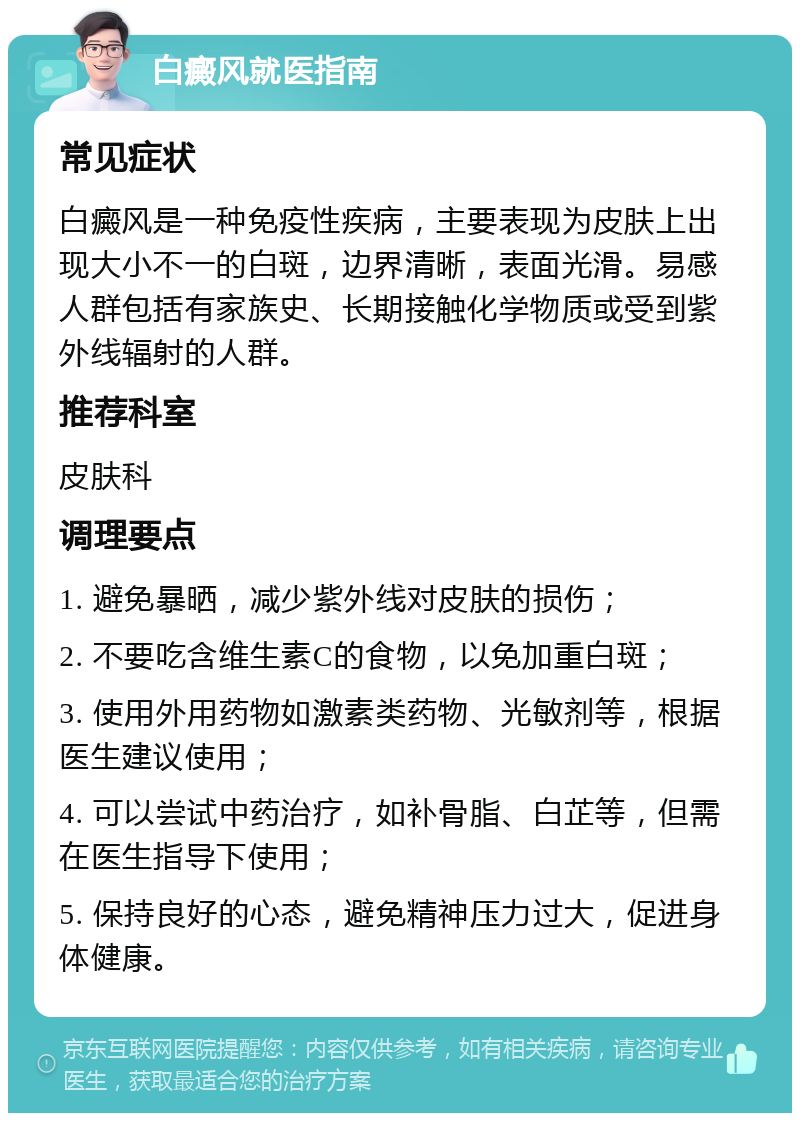 白癜风就医指南 常见症状 白癜风是一种免疫性疾病，主要表现为皮肤上出现大小不一的白斑，边界清晰，表面光滑。易感人群包括有家族史、长期接触化学物质或受到紫外线辐射的人群。 推荐科室 皮肤科 调理要点 1. 避免暴晒，减少紫外线对皮肤的损伤； 2. 不要吃含维生素C的食物，以免加重白斑； 3. 使用外用药物如激素类药物、光敏剂等，根据医生建议使用； 4. 可以尝试中药治疗，如补骨脂、白芷等，但需在医生指导下使用； 5. 保持良好的心态，避免精神压力过大，促进身体健康。