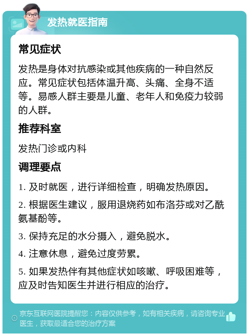 发热就医指南 常见症状 发热是身体对抗感染或其他疾病的一种自然反应。常见症状包括体温升高、头痛、全身不适等。易感人群主要是儿童、老年人和免疫力较弱的人群。 推荐科室 发热门诊或内科 调理要点 1. 及时就医，进行详细检查，明确发热原因。 2. 根据医生建议，服用退烧药如布洛芬或对乙酰氨基酚等。 3. 保持充足的水分摄入，避免脱水。 4. 注意休息，避免过度劳累。 5. 如果发热伴有其他症状如咳嗽、呼吸困难等，应及时告知医生并进行相应的治疗。