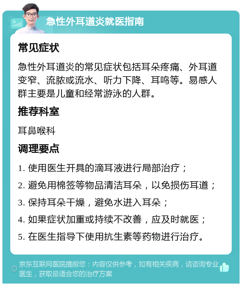 急性外耳道炎就医指南 常见症状 急性外耳道炎的常见症状包括耳朵疼痛、外耳道变窄、流脓或流水、听力下降、耳鸣等。易感人群主要是儿童和经常游泳的人群。 推荐科室 耳鼻喉科 调理要点 1. 使用医生开具的滴耳液进行局部治疗； 2. 避免用棉签等物品清洁耳朵，以免损伤耳道； 3. 保持耳朵干燥，避免水进入耳朵； 4. 如果症状加重或持续不改善，应及时就医； 5. 在医生指导下使用抗生素等药物进行治疗。