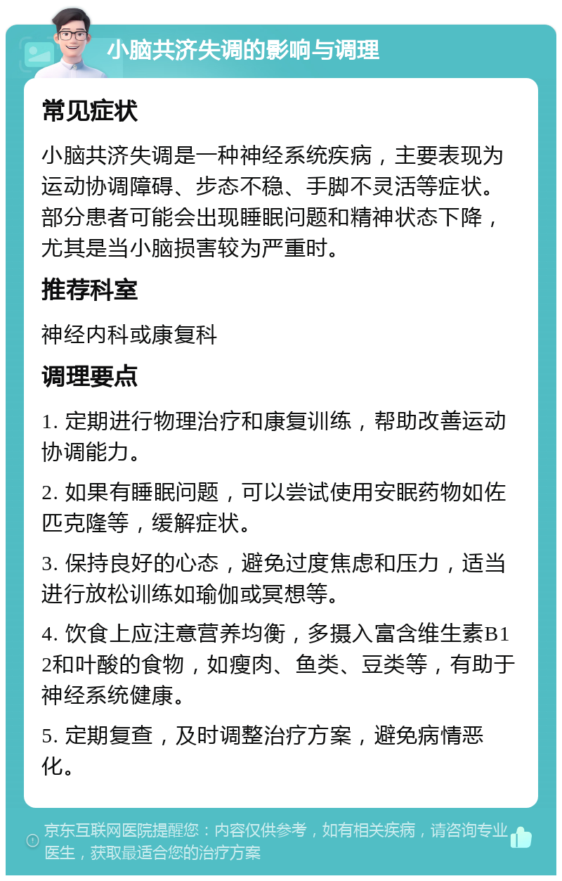 小脑共济失调的影响与调理 常见症状 小脑共济失调是一种神经系统疾病，主要表现为运动协调障碍、步态不稳、手脚不灵活等症状。部分患者可能会出现睡眠问题和精神状态下降，尤其是当小脑损害较为严重时。 推荐科室 神经内科或康复科 调理要点 1. 定期进行物理治疗和康复训练，帮助改善运动协调能力。 2. 如果有睡眠问题，可以尝试使用安眠药物如佐匹克隆等，缓解症状。 3. 保持良好的心态，避免过度焦虑和压力，适当进行放松训练如瑜伽或冥想等。 4. 饮食上应注意营养均衡，多摄入富含维生素B12和叶酸的食物，如瘦肉、鱼类、豆类等，有助于神经系统健康。 5. 定期复查，及时调整治疗方案，避免病情恶化。