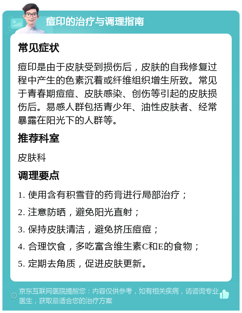 痘印的治疗与调理指南 常见症状 痘印是由于皮肤受到损伤后，皮肤的自我修复过程中产生的色素沉着或纤维组织增生所致。常见于青春期痘痘、皮肤感染、创伤等引起的皮肤损伤后。易感人群包括青少年、油性皮肤者、经常暴露在阳光下的人群等。 推荐科室 皮肤科 调理要点 1. 使用含有积雪苷的药膏进行局部治疗； 2. 注意防晒，避免阳光直射； 3. 保持皮肤清洁，避免挤压痘痘； 4. 合理饮食，多吃富含维生素C和E的食物； 5. 定期去角质，促进皮肤更新。