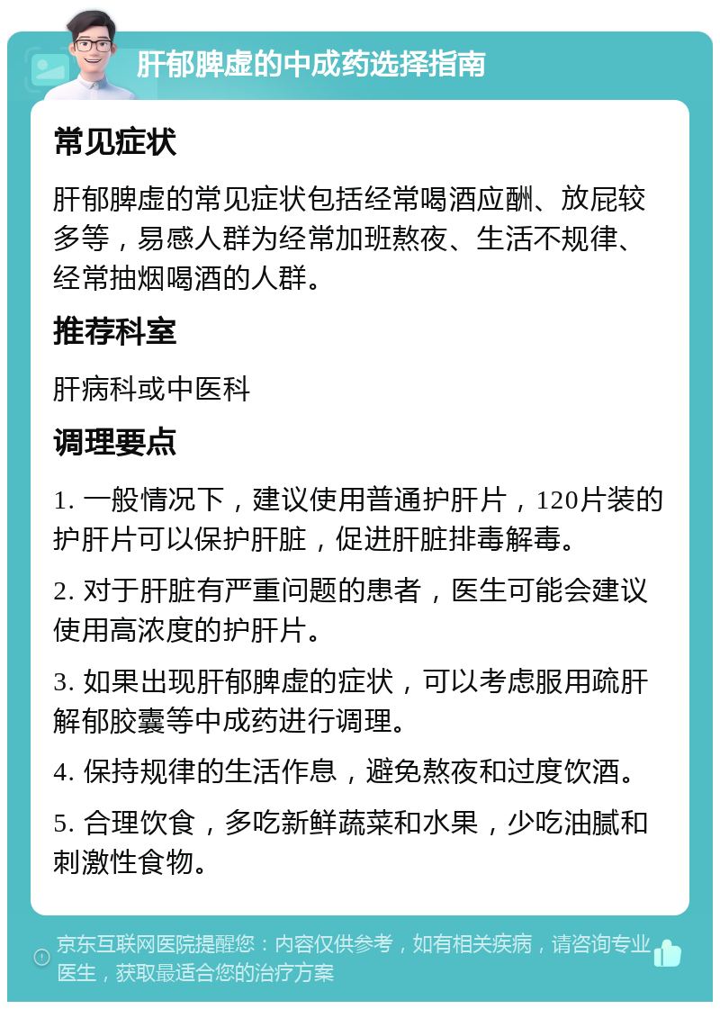 肝郁脾虚的中成药选择指南 常见症状 肝郁脾虚的常见症状包括经常喝酒应酬、放屁较多等，易感人群为经常加班熬夜、生活不规律、经常抽烟喝酒的人群。 推荐科室 肝病科或中医科 调理要点 1. 一般情况下，建议使用普通护肝片，120片装的护肝片可以保护肝脏，促进肝脏排毒解毒。 2. 对于肝脏有严重问题的患者，医生可能会建议使用高浓度的护肝片。 3. 如果出现肝郁脾虚的症状，可以考虑服用疏肝解郁胶囊等中成药进行调理。 4. 保持规律的生活作息，避免熬夜和过度饮酒。 5. 合理饮食，多吃新鲜蔬菜和水果，少吃油腻和刺激性食物。