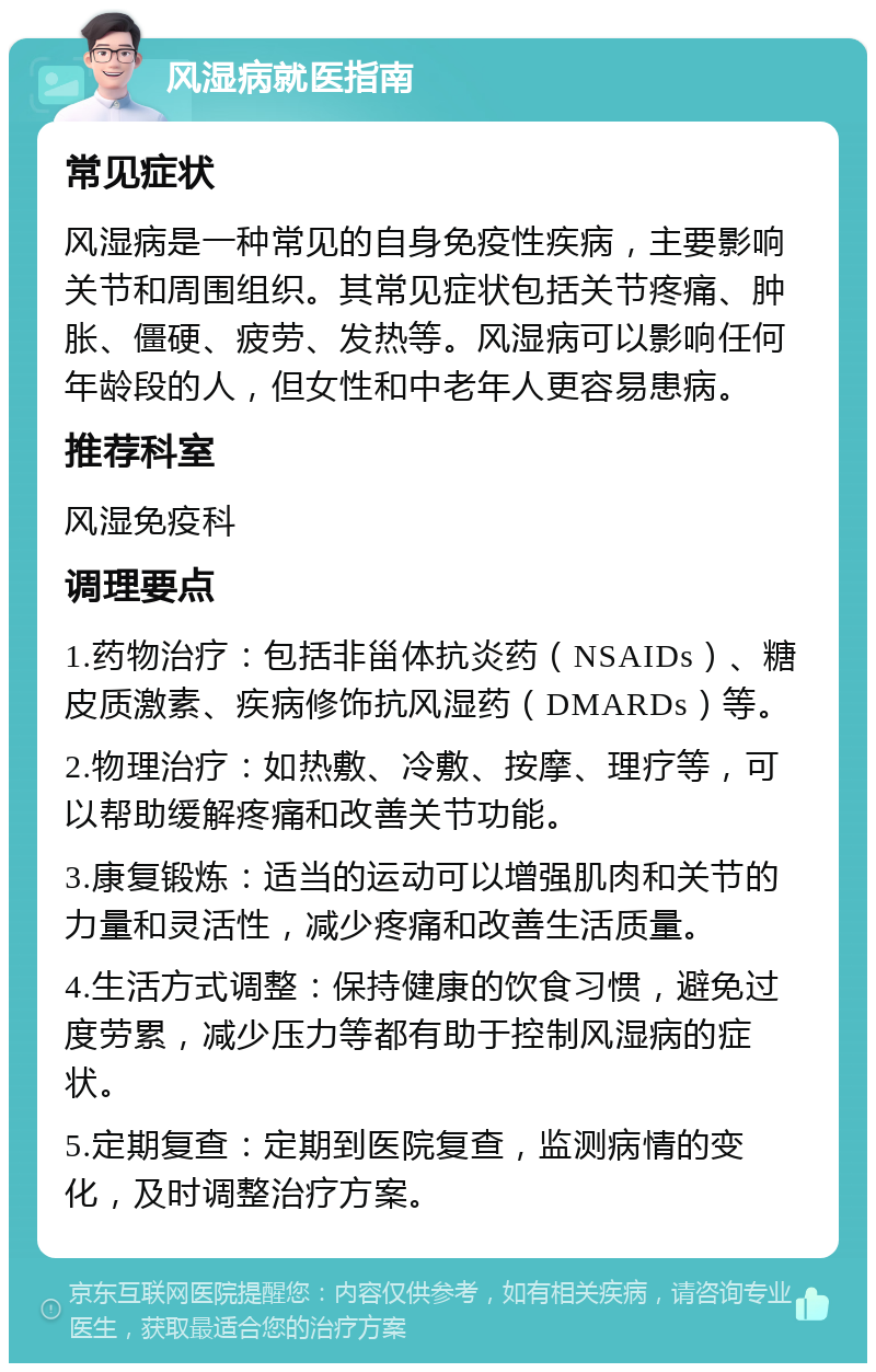 风湿病就医指南 常见症状 风湿病是一种常见的自身免疫性疾病，主要影响关节和周围组织。其常见症状包括关节疼痛、肿胀、僵硬、疲劳、发热等。风湿病可以影响任何年龄段的人，但女性和中老年人更容易患病。 推荐科室 风湿免疫科 调理要点 1.药物治疗：包括非甾体抗炎药（NSAIDs）、糖皮质激素、疾病修饰抗风湿药（DMARDs）等。 2.物理治疗：如热敷、冷敷、按摩、理疗等，可以帮助缓解疼痛和改善关节功能。 3.康复锻炼：适当的运动可以增强肌肉和关节的力量和灵活性，减少疼痛和改善生活质量。 4.生活方式调整：保持健康的饮食习惯，避免过度劳累，减少压力等都有助于控制风湿病的症状。 5.定期复查：定期到医院复查，监测病情的变化，及时调整治疗方案。