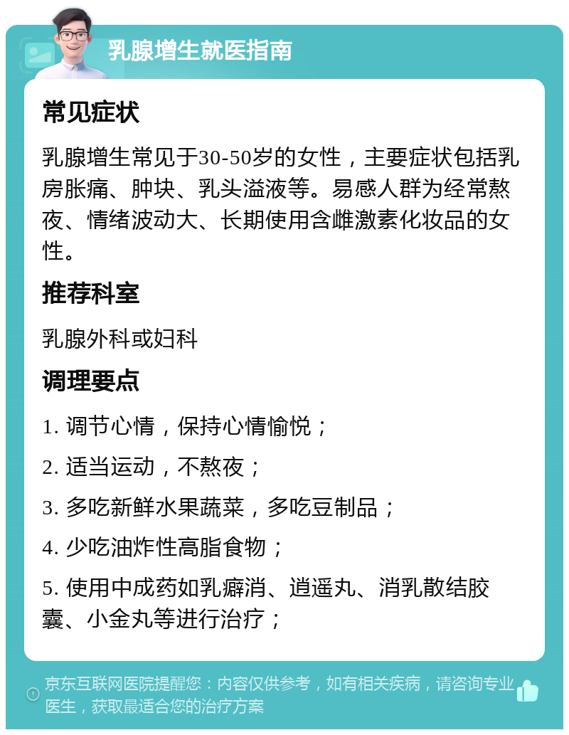 乳腺增生就医指南 常见症状 乳腺增生常见于30-50岁的女性，主要症状包括乳房胀痛、肿块、乳头溢液等。易感人群为经常熬夜、情绪波动大、长期使用含雌激素化妆品的女性。 推荐科室 乳腺外科或妇科 调理要点 1. 调节心情，保持心情愉悦； 2. 适当运动，不熬夜； 3. 多吃新鲜水果蔬菜，多吃豆制品； 4. 少吃油炸性高脂食物； 5. 使用中成药如乳癖消、逍遥丸、消乳散结胶囊、小金丸等进行治疗；