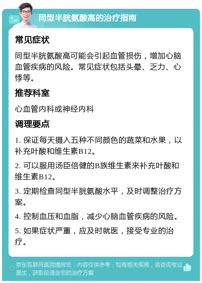 同型半胱氨酸高的治疗指南 常见症状 同型半胱氨酸高可能会引起血管损伤，增加心脑血管疾病的风险。常见症状包括头晕、乏力、心悸等。 推荐科室 心血管内科或神经内科 调理要点 1. 保证每天摄入五种不同颜色的蔬菜和水果，以补充叶酸和维生素B12。 2. 可以服用汤臣倍健的B族维生素来补充叶酸和维生素B12。 3. 定期检查同型半胱氨酸水平，及时调整治疗方案。 4. 控制血压和血脂，减少心脑血管疾病的风险。 5. 如果症状严重，应及时就医，接受专业的治疗。