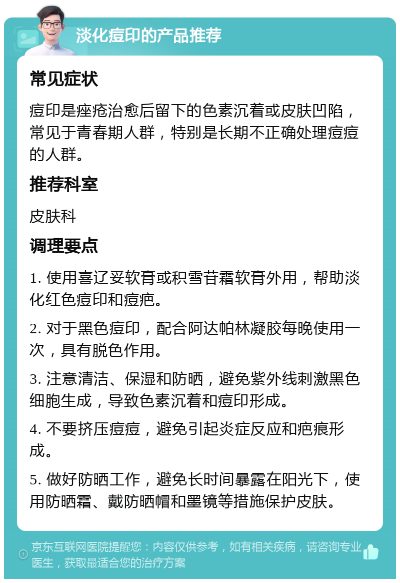 淡化痘印的产品推荐 常见症状 痘印是痤疮治愈后留下的色素沉着或皮肤凹陷，常见于青春期人群，特别是长期不正确处理痘痘的人群。 推荐科室 皮肤科 调理要点 1. 使用喜辽妥软膏或积雪苷霜软膏外用，帮助淡化红色痘印和痘疤。 2. 对于黑色痘印，配合阿达帕林凝胶每晚使用一次，具有脱色作用。 3. 注意清洁、保湿和防晒，避免紫外线刺激黑色细胞生成，导致色素沉着和痘印形成。 4. 不要挤压痘痘，避免引起炎症反应和疤痕形成。 5. 做好防晒工作，避免长时间暴露在阳光下，使用防晒霜、戴防晒帽和墨镜等措施保护皮肤。