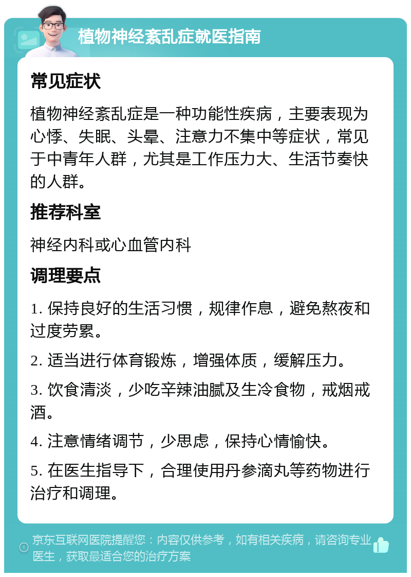 植物神经紊乱症就医指南 常见症状 植物神经紊乱症是一种功能性疾病，主要表现为心悸、失眠、头晕、注意力不集中等症状，常见于中青年人群，尤其是工作压力大、生活节奏快的人群。 推荐科室 神经内科或心血管内科 调理要点 1. 保持良好的生活习惯，规律作息，避免熬夜和过度劳累。 2. 适当进行体育锻炼，增强体质，缓解压力。 3. 饮食清淡，少吃辛辣油腻及生冷食物，戒烟戒酒。 4. 注意情绪调节，少思虑，保持心情愉快。 5. 在医生指导下，合理使用丹参滴丸等药物进行治疗和调理。