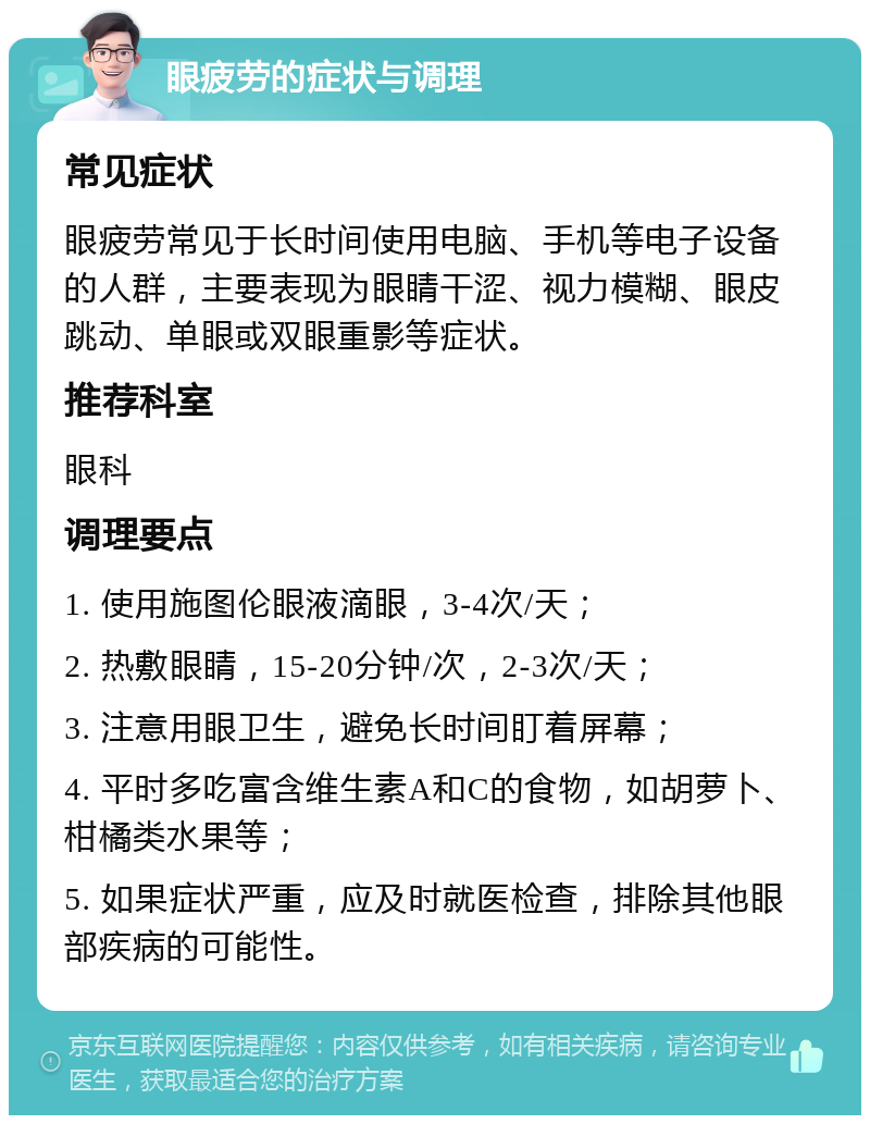 眼疲劳的症状与调理 常见症状 眼疲劳常见于长时间使用电脑、手机等电子设备的人群，主要表现为眼睛干涩、视力模糊、眼皮跳动、单眼或双眼重影等症状。 推荐科室 眼科 调理要点 1. 使用施图伦眼液滴眼，3-4次/天； 2. 热敷眼睛，15-20分钟/次，2-3次/天； 3. 注意用眼卫生，避免长时间盯着屏幕； 4. 平时多吃富含维生素A和C的食物，如胡萝卜、柑橘类水果等； 5. 如果症状严重，应及时就医检查，排除其他眼部疾病的可能性。