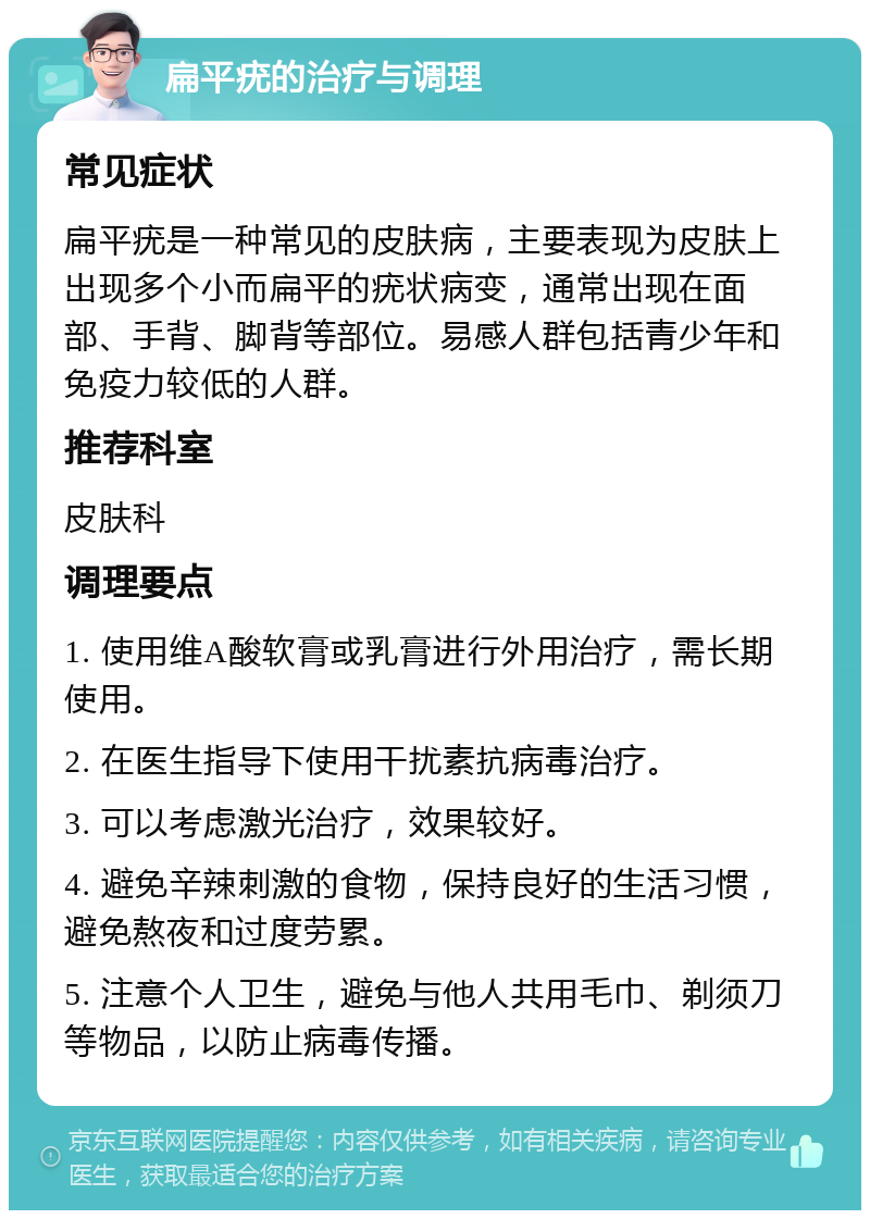 扁平疣的治疗与调理 常见症状 扁平疣是一种常见的皮肤病，主要表现为皮肤上出现多个小而扁平的疣状病变，通常出现在面部、手背、脚背等部位。易感人群包括青少年和免疫力较低的人群。 推荐科室 皮肤科 调理要点 1. 使用维A酸软膏或乳膏进行外用治疗，需长期使用。 2. 在医生指导下使用干扰素抗病毒治疗。 3. 可以考虑激光治疗，效果较好。 4. 避免辛辣刺激的食物，保持良好的生活习惯，避免熬夜和过度劳累。 5. 注意个人卫生，避免与他人共用毛巾、剃须刀等物品，以防止病毒传播。