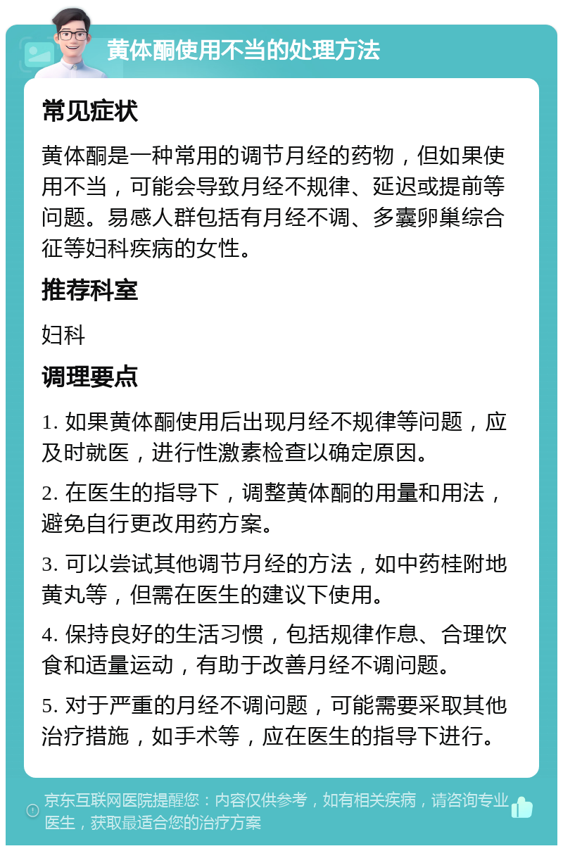 黄体酮使用不当的处理方法 常见症状 黄体酮是一种常用的调节月经的药物，但如果使用不当，可能会导致月经不规律、延迟或提前等问题。易感人群包括有月经不调、多囊卵巢综合征等妇科疾病的女性。 推荐科室 妇科 调理要点 1. 如果黄体酮使用后出现月经不规律等问题，应及时就医，进行性激素检查以确定原因。 2. 在医生的指导下，调整黄体酮的用量和用法，避免自行更改用药方案。 3. 可以尝试其他调节月经的方法，如中药桂附地黄丸等，但需在医生的建议下使用。 4. 保持良好的生活习惯，包括规律作息、合理饮食和适量运动，有助于改善月经不调问题。 5. 对于严重的月经不调问题，可能需要采取其他治疗措施，如手术等，应在医生的指导下进行。