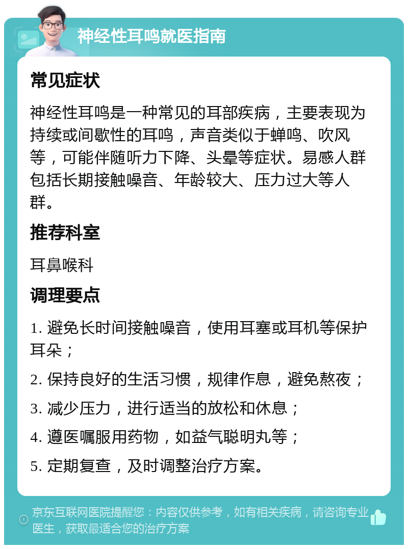 神经性耳鸣就医指南 常见症状 神经性耳鸣是一种常见的耳部疾病，主要表现为持续或间歇性的耳鸣，声音类似于蝉鸣、吹风等，可能伴随听力下降、头晕等症状。易感人群包括长期接触噪音、年龄较大、压力过大等人群。 推荐科室 耳鼻喉科 调理要点 1. 避免长时间接触噪音，使用耳塞或耳机等保护耳朵； 2. 保持良好的生活习惯，规律作息，避免熬夜； 3. 减少压力，进行适当的放松和休息； 4. 遵医嘱服用药物，如益气聪明丸等； 5. 定期复查，及时调整治疗方案。