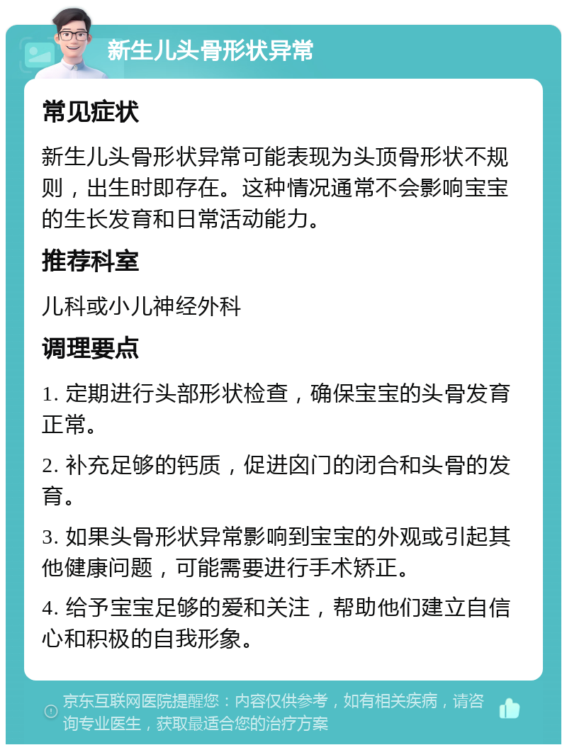 新生儿头骨形状异常 常见症状 新生儿头骨形状异常可能表现为头顶骨形状不规则，出生时即存在。这种情况通常不会影响宝宝的生长发育和日常活动能力。 推荐科室 儿科或小儿神经外科 调理要点 1. 定期进行头部形状检查，确保宝宝的头骨发育正常。 2. 补充足够的钙质，促进囟门的闭合和头骨的发育。 3. 如果头骨形状异常影响到宝宝的外观或引起其他健康问题，可能需要进行手术矫正。 4. 给予宝宝足够的爱和关注，帮助他们建立自信心和积极的自我形象。