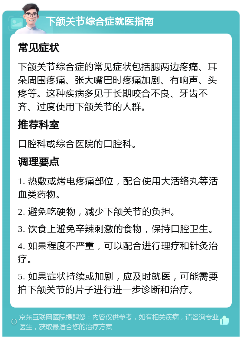 下颌关节综合症就医指南 常见症状 下颌关节综合症的常见症状包括腮两边疼痛、耳朵周围疼痛、张大嘴巴时疼痛加剧、有响声、头疼等。这种疾病多见于长期咬合不良、牙齿不齐、过度使用下颌关节的人群。 推荐科室 口腔科或综合医院的口腔科。 调理要点 1. 热敷或烤电疼痛部位，配合使用大活络丸等活血类药物。 2. 避免吃硬物，减少下颌关节的负担。 3. 饮食上避免辛辣刺激的食物，保持口腔卫生。 4. 如果程度不严重，可以配合进行理疗和针灸治疗。 5. 如果症状持续或加剧，应及时就医，可能需要拍下颌关节的片子进行进一步诊断和治疗。