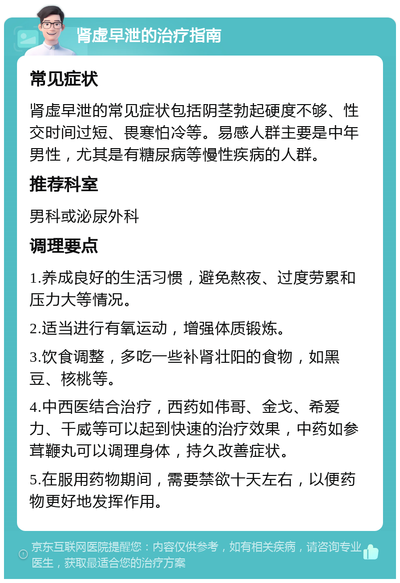 肾虚早泄的治疗指南 常见症状 肾虚早泄的常见症状包括阴茎勃起硬度不够、性交时间过短、畏寒怕冷等。易感人群主要是中年男性，尤其是有糖尿病等慢性疾病的人群。 推荐科室 男科或泌尿外科 调理要点 1.养成良好的生活习惯，避免熬夜、过度劳累和压力大等情况。 2.适当进行有氧运动，增强体质锻炼。 3.饮食调整，多吃一些补肾壮阳的食物，如黑豆、核桃等。 4.中西医结合治疗，西药如伟哥、金戈、希爱力、千威等可以起到快速的治疗效果，中药如参茸鞭丸可以调理身体，持久改善症状。 5.在服用药物期间，需要禁欲十天左右，以便药物更好地发挥作用。