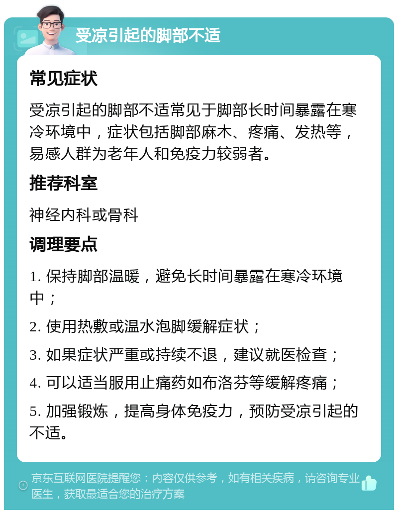 受凉引起的脚部不适 常见症状 受凉引起的脚部不适常见于脚部长时间暴露在寒冷环境中，症状包括脚部麻木、疼痛、发热等，易感人群为老年人和免疫力较弱者。 推荐科室 神经内科或骨科 调理要点 1. 保持脚部温暖，避免长时间暴露在寒冷环境中； 2. 使用热敷或温水泡脚缓解症状； 3. 如果症状严重或持续不退，建议就医检查； 4. 可以适当服用止痛药如布洛芬等缓解疼痛； 5. 加强锻炼，提高身体免疫力，预防受凉引起的不适。