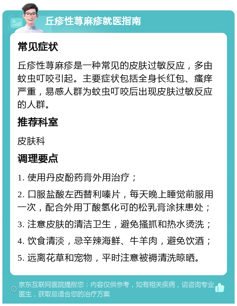 丘疹性荨麻疹就医指南 常见症状 丘疹性荨麻疹是一种常见的皮肤过敏反应，多由蚊虫叮咬引起。主要症状包括全身长红包、瘙痒严重，易感人群为蚊虫叮咬后出现皮肤过敏反应的人群。 推荐科室 皮肤科 调理要点 1. 使用丹皮酚药膏外用治疗； 2. 口服盐酸左西替利嗪片，每天晚上睡觉前服用一次，配合外用丁酸氢化可的松乳膏涂抹患处； 3. 注意皮肤的清洁卫生，避免搔抓和热水烫洗； 4. 饮食清淡，忌辛辣海鲜、牛羊肉，避免饮酒； 5. 远离花草和宠物，平时注意被褥清洗晾晒。