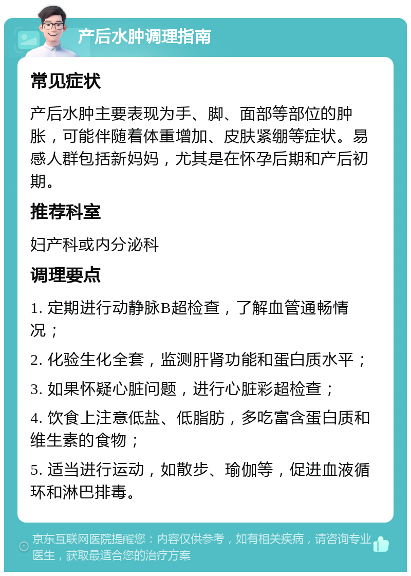 产后水肿调理指南 常见症状 产后水肿主要表现为手、脚、面部等部位的肿胀，可能伴随着体重增加、皮肤紧绷等症状。易感人群包括新妈妈，尤其是在怀孕后期和产后初期。 推荐科室 妇产科或内分泌科 调理要点 1. 定期进行动静脉B超检查，了解血管通畅情况； 2. 化验生化全套，监测肝肾功能和蛋白质水平； 3. 如果怀疑心脏问题，进行心脏彩超检查； 4. 饮食上注意低盐、低脂肪，多吃富含蛋白质和维生素的食物； 5. 适当进行运动，如散步、瑜伽等，促进血液循环和淋巴排毒。