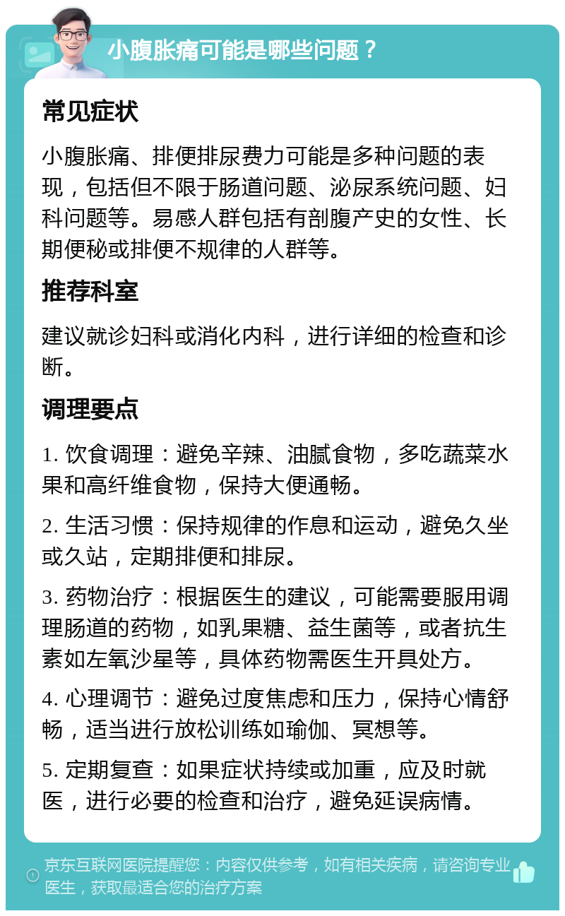 小腹胀痛可能是哪些问题？ 常见症状 小腹胀痛、排便排尿费力可能是多种问题的表现，包括但不限于肠道问题、泌尿系统问题、妇科问题等。易感人群包括有剖腹产史的女性、长期便秘或排便不规律的人群等。 推荐科室 建议就诊妇科或消化内科，进行详细的检查和诊断。 调理要点 1. 饮食调理：避免辛辣、油腻食物，多吃蔬菜水果和高纤维食物，保持大便通畅。 2. 生活习惯：保持规律的作息和运动，避免久坐或久站，定期排便和排尿。 3. 药物治疗：根据医生的建议，可能需要服用调理肠道的药物，如乳果糖、益生菌等，或者抗生素如左氧沙星等，具体药物需医生开具处方。 4. 心理调节：避免过度焦虑和压力，保持心情舒畅，适当进行放松训练如瑜伽、冥想等。 5. 定期复查：如果症状持续或加重，应及时就医，进行必要的检查和治疗，避免延误病情。