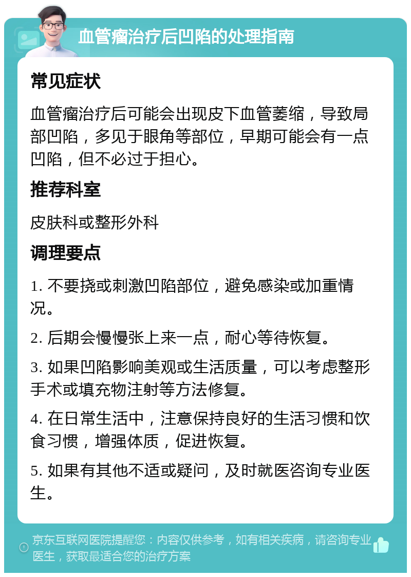 血管瘤治疗后凹陷的处理指南 常见症状 血管瘤治疗后可能会出现皮下血管萎缩，导致局部凹陷，多见于眼角等部位，早期可能会有一点凹陷，但不必过于担心。 推荐科室 皮肤科或整形外科 调理要点 1. 不要挠或刺激凹陷部位，避免感染或加重情况。 2. 后期会慢慢张上来一点，耐心等待恢复。 3. 如果凹陷影响美观或生活质量，可以考虑整形手术或填充物注射等方法修复。 4. 在日常生活中，注意保持良好的生活习惯和饮食习惯，增强体质，促进恢复。 5. 如果有其他不适或疑问，及时就医咨询专业医生。