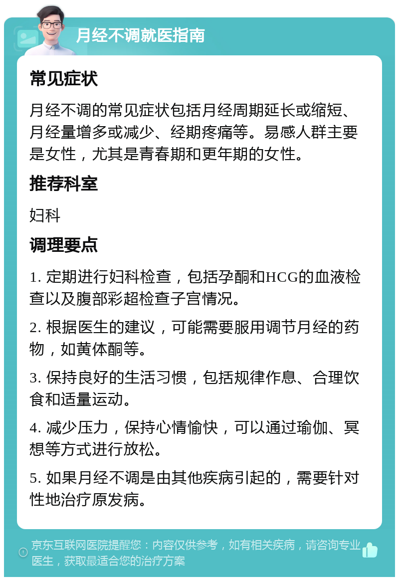 月经不调就医指南 常见症状 月经不调的常见症状包括月经周期延长或缩短、月经量增多或减少、经期疼痛等。易感人群主要是女性，尤其是青春期和更年期的女性。 推荐科室 妇科 调理要点 1. 定期进行妇科检查，包括孕酮和HCG的血液检查以及腹部彩超检查子宫情况。 2. 根据医生的建议，可能需要服用调节月经的药物，如黄体酮等。 3. 保持良好的生活习惯，包括规律作息、合理饮食和适量运动。 4. 减少压力，保持心情愉快，可以通过瑜伽、冥想等方式进行放松。 5. 如果月经不调是由其他疾病引起的，需要针对性地治疗原发病。