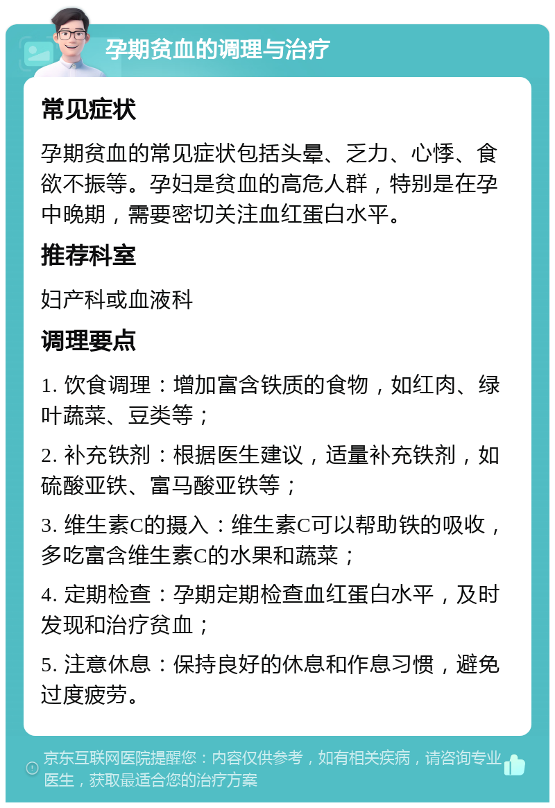 孕期贫血的调理与治疗 常见症状 孕期贫血的常见症状包括头晕、乏力、心悸、食欲不振等。孕妇是贫血的高危人群，特别是在孕中晚期，需要密切关注血红蛋白水平。 推荐科室 妇产科或血液科 调理要点 1. 饮食调理：增加富含铁质的食物，如红肉、绿叶蔬菜、豆类等； 2. 补充铁剂：根据医生建议，适量补充铁剂，如硫酸亚铁、富马酸亚铁等； 3. 维生素C的摄入：维生素C可以帮助铁的吸收，多吃富含维生素C的水果和蔬菜； 4. 定期检查：孕期定期检查血红蛋白水平，及时发现和治疗贫血； 5. 注意休息：保持良好的休息和作息习惯，避免过度疲劳。