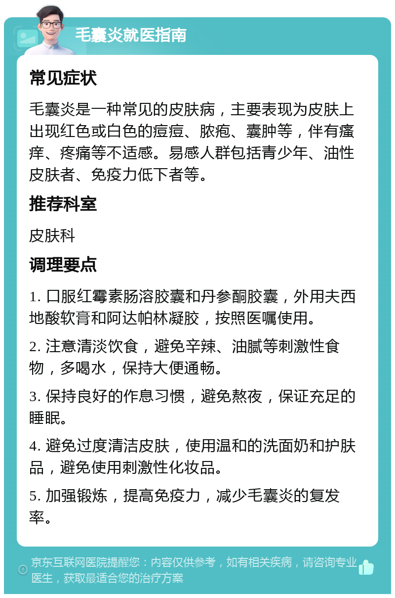 毛囊炎就医指南 常见症状 毛囊炎是一种常见的皮肤病，主要表现为皮肤上出现红色或白色的痘痘、脓疱、囊肿等，伴有瘙痒、疼痛等不适感。易感人群包括青少年、油性皮肤者、免疫力低下者等。 推荐科室 皮肤科 调理要点 1. 口服红霉素肠溶胶囊和丹参酮胶囊，外用夫西地酸软膏和阿达帕林凝胶，按照医嘱使用。 2. 注意清淡饮食，避免辛辣、油腻等刺激性食物，多喝水，保持大便通畅。 3. 保持良好的作息习惯，避免熬夜，保证充足的睡眠。 4. 避免过度清洁皮肤，使用温和的洗面奶和护肤品，避免使用刺激性化妆品。 5. 加强锻炼，提高免疫力，减少毛囊炎的复发率。