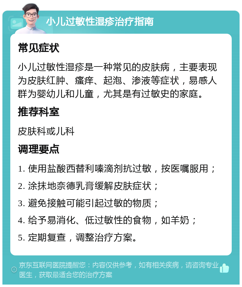 小儿过敏性湿疹治疗指南 常见症状 小儿过敏性湿疹是一种常见的皮肤病，主要表现为皮肤红肿、瘙痒、起泡、渗液等症状，易感人群为婴幼儿和儿童，尤其是有过敏史的家庭。 推荐科室 皮肤科或儿科 调理要点 1. 使用盐酸西替利嗪滴剂抗过敏，按医嘱服用； 2. 涂抹地奈德乳膏缓解皮肤症状； 3. 避免接触可能引起过敏的物质； 4. 给予易消化、低过敏性的食物，如羊奶； 5. 定期复查，调整治疗方案。