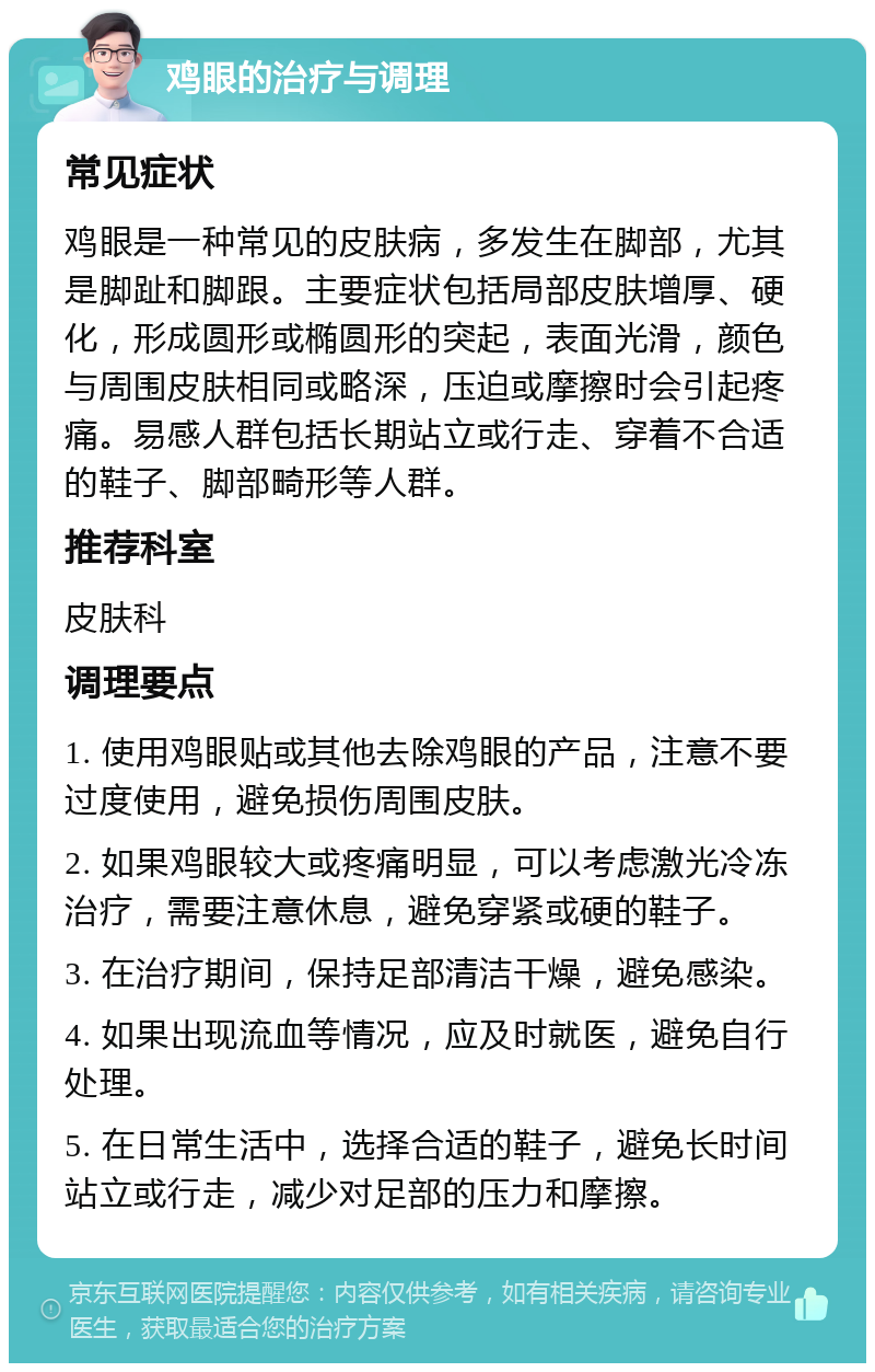 鸡眼的治疗与调理 常见症状 鸡眼是一种常见的皮肤病，多发生在脚部，尤其是脚趾和脚跟。主要症状包括局部皮肤增厚、硬化，形成圆形或椭圆形的突起，表面光滑，颜色与周围皮肤相同或略深，压迫或摩擦时会引起疼痛。易感人群包括长期站立或行走、穿着不合适的鞋子、脚部畸形等人群。 推荐科室 皮肤科 调理要点 1. 使用鸡眼贴或其他去除鸡眼的产品，注意不要过度使用，避免损伤周围皮肤。 2. 如果鸡眼较大或疼痛明显，可以考虑激光冷冻治疗，需要注意休息，避免穿紧或硬的鞋子。 3. 在治疗期间，保持足部清洁干燥，避免感染。 4. 如果出现流血等情况，应及时就医，避免自行处理。 5. 在日常生活中，选择合适的鞋子，避免长时间站立或行走，减少对足部的压力和摩擦。