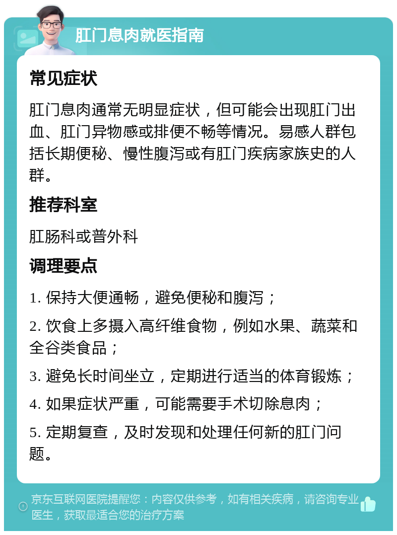 肛门息肉就医指南 常见症状 肛门息肉通常无明显症状，但可能会出现肛门出血、肛门异物感或排便不畅等情况。易感人群包括长期便秘、慢性腹泻或有肛门疾病家族史的人群。 推荐科室 肛肠科或普外科 调理要点 1. 保持大便通畅，避免便秘和腹泻； 2. 饮食上多摄入高纤维食物，例如水果、蔬菜和全谷类食品； 3. 避免长时间坐立，定期进行适当的体育锻炼； 4. 如果症状严重，可能需要手术切除息肉； 5. 定期复查，及时发现和处理任何新的肛门问题。