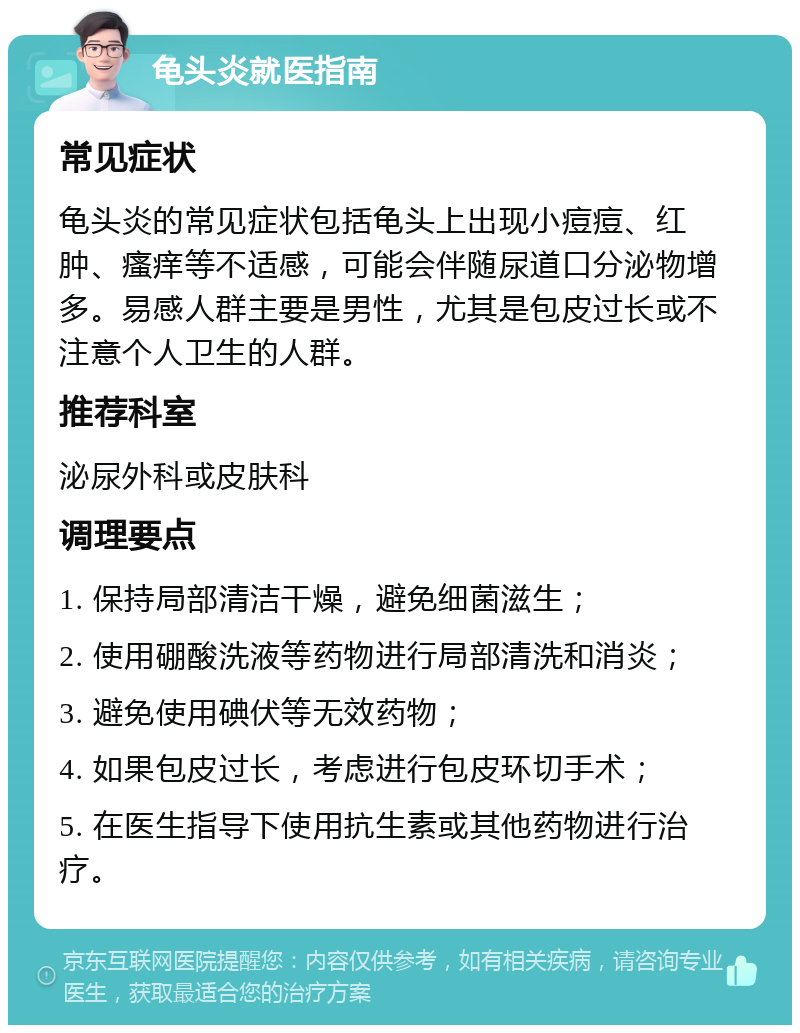 龟头炎就医指南 常见症状 龟头炎的常见症状包括龟头上出现小痘痘、红肿、瘙痒等不适感，可能会伴随尿道口分泌物增多。易感人群主要是男性，尤其是包皮过长或不注意个人卫生的人群。 推荐科室 泌尿外科或皮肤科 调理要点 1. 保持局部清洁干燥，避免细菌滋生； 2. 使用硼酸洗液等药物进行局部清洗和消炎； 3. 避免使用碘伏等无效药物； 4. 如果包皮过长，考虑进行包皮环切手术； 5. 在医生指导下使用抗生素或其他药物进行治疗。