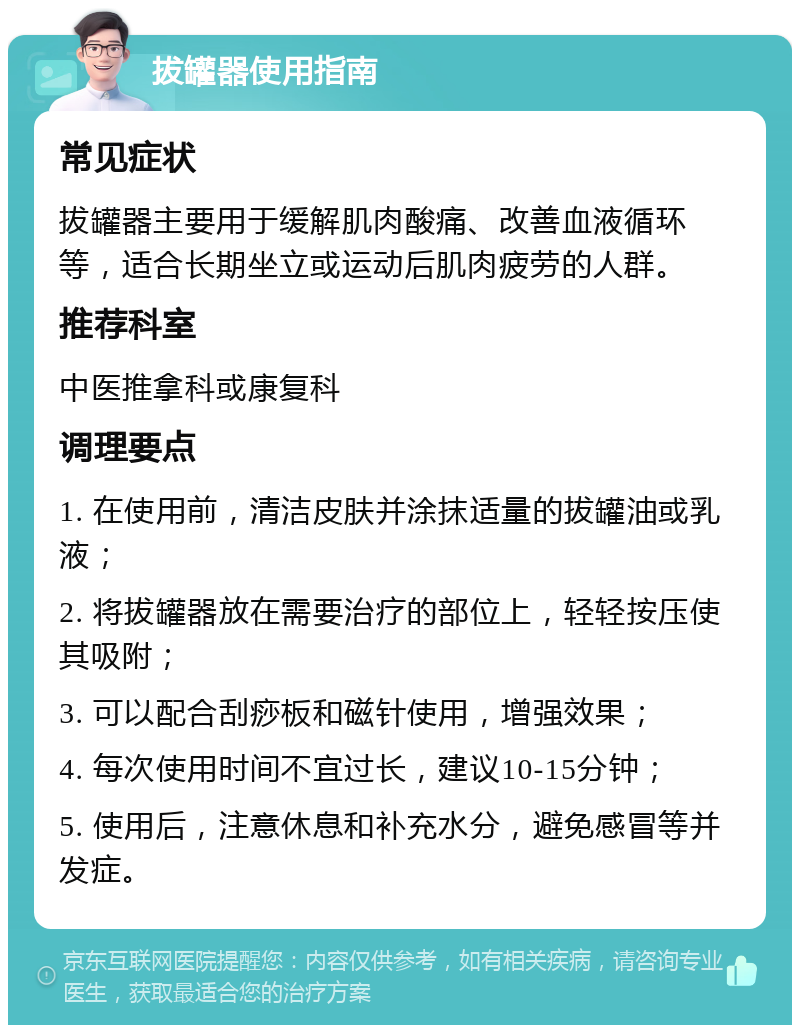 拔罐器使用指南 常见症状 拔罐器主要用于缓解肌肉酸痛、改善血液循环等，适合长期坐立或运动后肌肉疲劳的人群。 推荐科室 中医推拿科或康复科 调理要点 1. 在使用前，清洁皮肤并涂抹适量的拔罐油或乳液； 2. 将拔罐器放在需要治疗的部位上，轻轻按压使其吸附； 3. 可以配合刮痧板和磁针使用，增强效果； 4. 每次使用时间不宜过长，建议10-15分钟； 5. 使用后，注意休息和补充水分，避免感冒等并发症。