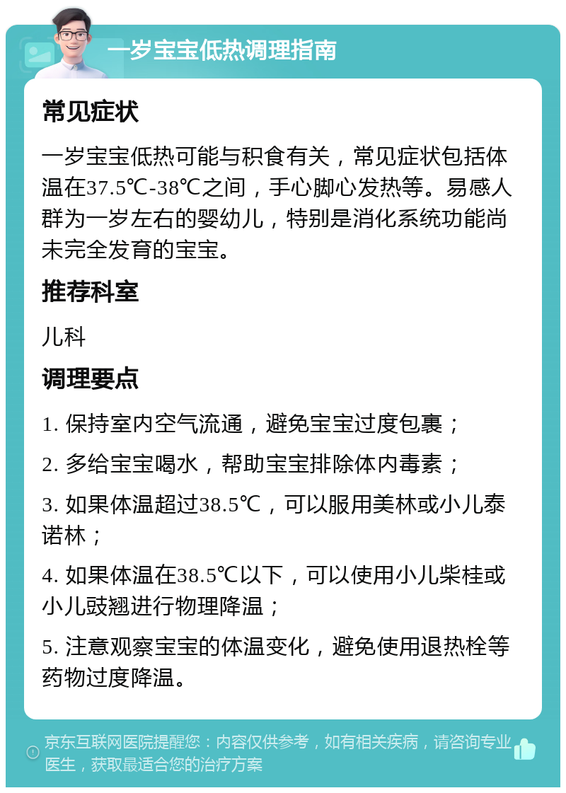 一岁宝宝低热调理指南 常见症状 一岁宝宝低热可能与积食有关，常见症状包括体温在37.5℃-38℃之间，手心脚心发热等。易感人群为一岁左右的婴幼儿，特别是消化系统功能尚未完全发育的宝宝。 推荐科室 儿科 调理要点 1. 保持室内空气流通，避免宝宝过度包裹； 2. 多给宝宝喝水，帮助宝宝排除体内毒素； 3. 如果体温超过38.5℃，可以服用美林或小儿泰诺林； 4. 如果体温在38.5℃以下，可以使用小儿柴桂或小儿豉翘进行物理降温； 5. 注意观察宝宝的体温变化，避免使用退热栓等药物过度降温。