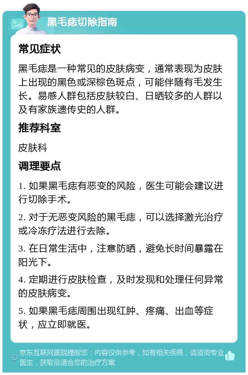 黑毛痣切除指南 常见症状 黑毛痣是一种常见的皮肤病变，通常表现为皮肤上出现的黑色或深棕色斑点，可能伴随有毛发生长。易感人群包括皮肤较白、日晒较多的人群以及有家族遗传史的人群。 推荐科室 皮肤科 调理要点 1. 如果黑毛痣有恶变的风险，医生可能会建议进行切除手术。 2. 对于无恶变风险的黑毛痣，可以选择激光治疗或冷冻疗法进行去除。 3. 在日常生活中，注意防晒，避免长时间暴露在阳光下。 4. 定期进行皮肤检查，及时发现和处理任何异常的皮肤病变。 5. 如果黑毛痣周围出现红肿、疼痛、出血等症状，应立即就医。