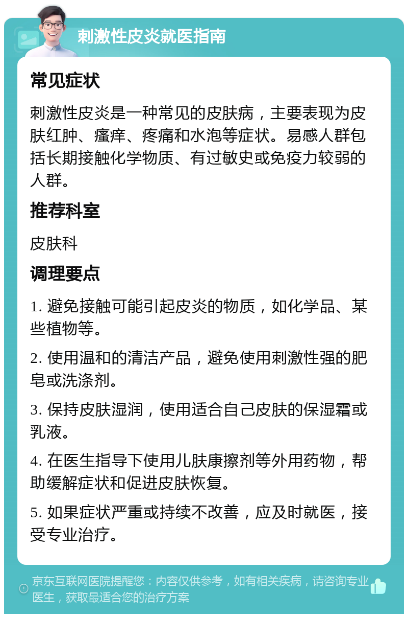 刺激性皮炎就医指南 常见症状 刺激性皮炎是一种常见的皮肤病，主要表现为皮肤红肿、瘙痒、疼痛和水泡等症状。易感人群包括长期接触化学物质、有过敏史或免疫力较弱的人群。 推荐科室 皮肤科 调理要点 1. 避免接触可能引起皮炎的物质，如化学品、某些植物等。 2. 使用温和的清洁产品，避免使用刺激性强的肥皂或洗涤剂。 3. 保持皮肤湿润，使用适合自己皮肤的保湿霜或乳液。 4. 在医生指导下使用儿肤康擦剂等外用药物，帮助缓解症状和促进皮肤恢复。 5. 如果症状严重或持续不改善，应及时就医，接受专业治疗。