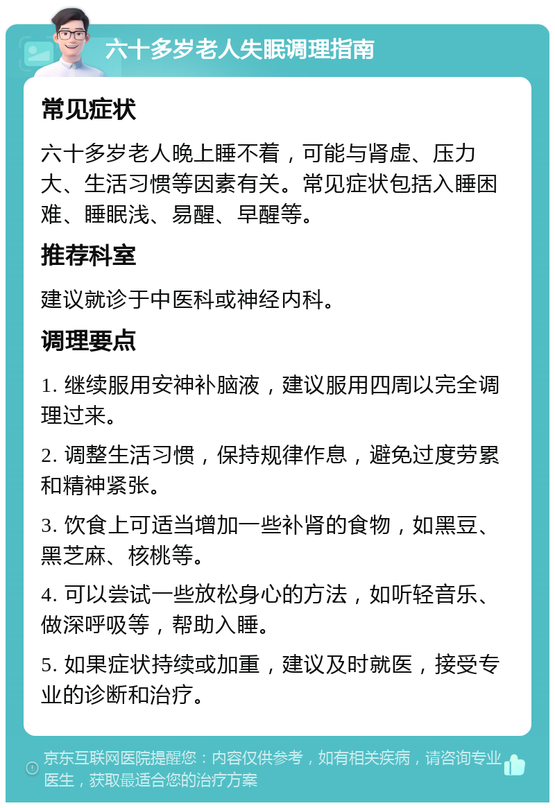 六十多岁老人失眠调理指南 常见症状 六十多岁老人晚上睡不着，可能与肾虚、压力大、生活习惯等因素有关。常见症状包括入睡困难、睡眠浅、易醒、早醒等。 推荐科室 建议就诊于中医科或神经内科。 调理要点 1. 继续服用安神补脑液，建议服用四周以完全调理过来。 2. 调整生活习惯，保持规律作息，避免过度劳累和精神紧张。 3. 饮食上可适当增加一些补肾的食物，如黑豆、黑芝麻、核桃等。 4. 可以尝试一些放松身心的方法，如听轻音乐、做深呼吸等，帮助入睡。 5. 如果症状持续或加重，建议及时就医，接受专业的诊断和治疗。