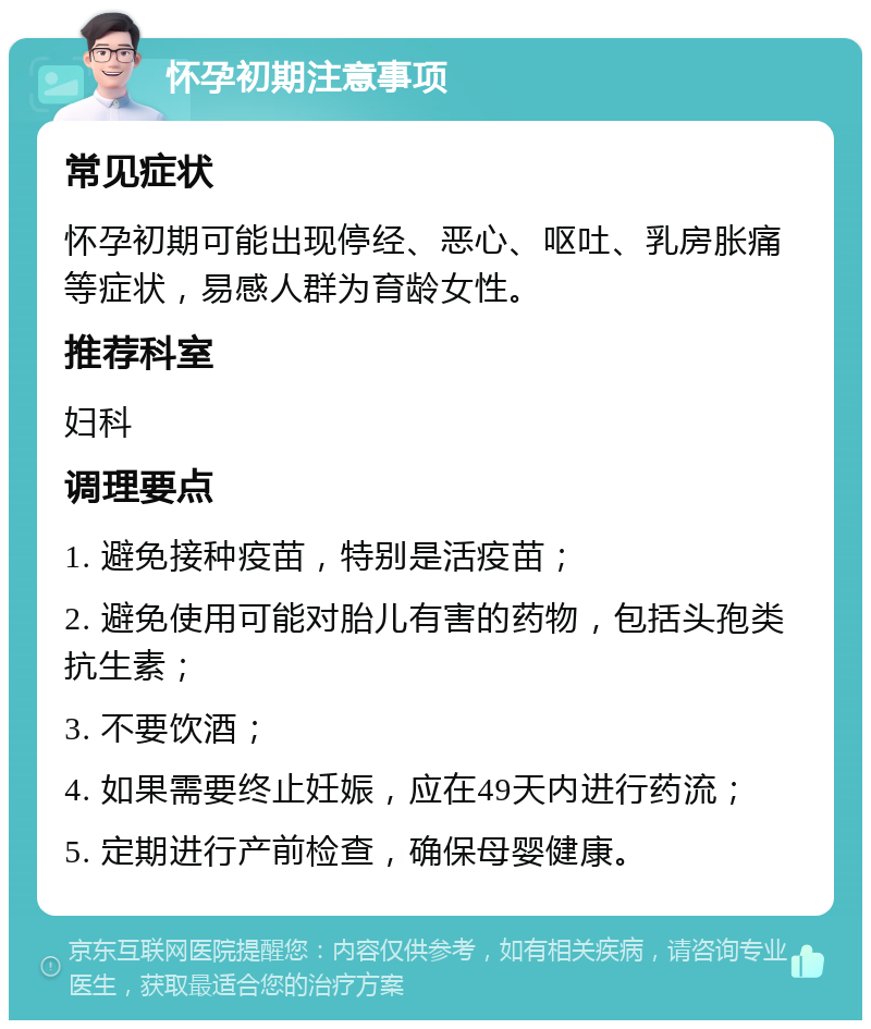 怀孕初期注意事项 常见症状 怀孕初期可能出现停经、恶心、呕吐、乳房胀痛等症状，易感人群为育龄女性。 推荐科室 妇科 调理要点 1. 避免接种疫苗，特别是活疫苗； 2. 避免使用可能对胎儿有害的药物，包括头孢类抗生素； 3. 不要饮酒； 4. 如果需要终止妊娠，应在49天内进行药流； 5. 定期进行产前检查，确保母婴健康。