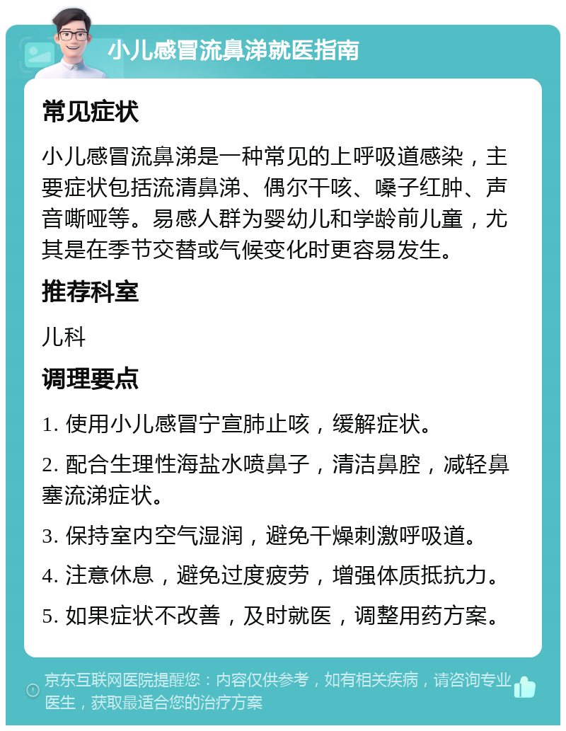 小儿感冒流鼻涕就医指南 常见症状 小儿感冒流鼻涕是一种常见的上呼吸道感染，主要症状包括流清鼻涕、偶尔干咳、嗓子红肿、声音嘶哑等。易感人群为婴幼儿和学龄前儿童，尤其是在季节交替或气候变化时更容易发生。 推荐科室 儿科 调理要点 1. 使用小儿感冒宁宣肺止咳，缓解症状。 2. 配合生理性海盐水喷鼻子，清洁鼻腔，减轻鼻塞流涕症状。 3. 保持室内空气湿润，避免干燥刺激呼吸道。 4. 注意休息，避免过度疲劳，增强体质抵抗力。 5. 如果症状不改善，及时就医，调整用药方案。