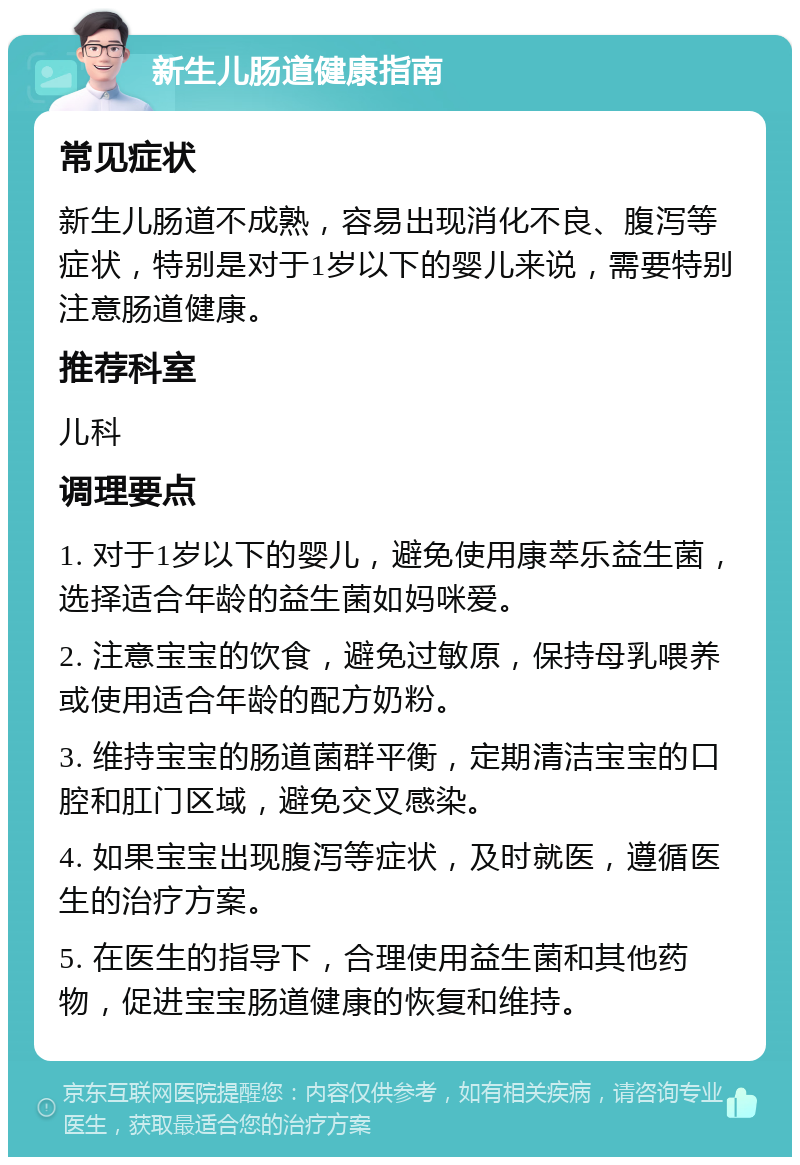 新生儿肠道健康指南 常见症状 新生儿肠道不成熟，容易出现消化不良、腹泻等症状，特别是对于1岁以下的婴儿来说，需要特别注意肠道健康。 推荐科室 儿科 调理要点 1. 对于1岁以下的婴儿，避免使用康萃乐益生菌，选择适合年龄的益生菌如妈咪爱。 2. 注意宝宝的饮食，避免过敏原，保持母乳喂养或使用适合年龄的配方奶粉。 3. 维持宝宝的肠道菌群平衡，定期清洁宝宝的口腔和肛门区域，避免交叉感染。 4. 如果宝宝出现腹泻等症状，及时就医，遵循医生的治疗方案。 5. 在医生的指导下，合理使用益生菌和其他药物，促进宝宝肠道健康的恢复和维持。