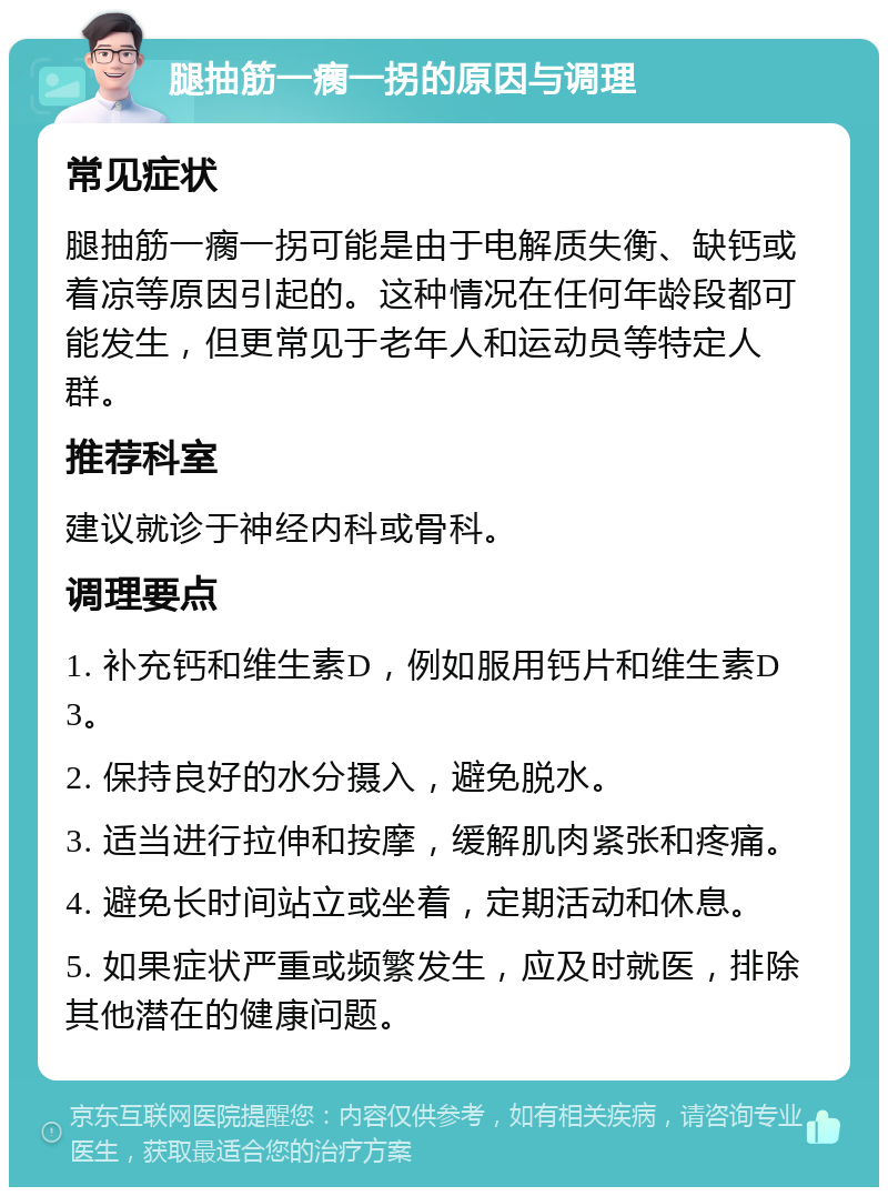 腿抽筋一瘸一拐的原因与调理 常见症状 腿抽筋一瘸一拐可能是由于电解质失衡、缺钙或着凉等原因引起的。这种情况在任何年龄段都可能发生，但更常见于老年人和运动员等特定人群。 推荐科室 建议就诊于神经内科或骨科。 调理要点 1. 补充钙和维生素D，例如服用钙片和维生素D3。 2. 保持良好的水分摄入，避免脱水。 3. 适当进行拉伸和按摩，缓解肌肉紧张和疼痛。 4. 避免长时间站立或坐着，定期活动和休息。 5. 如果症状严重或频繁发生，应及时就医，排除其他潜在的健康问题。