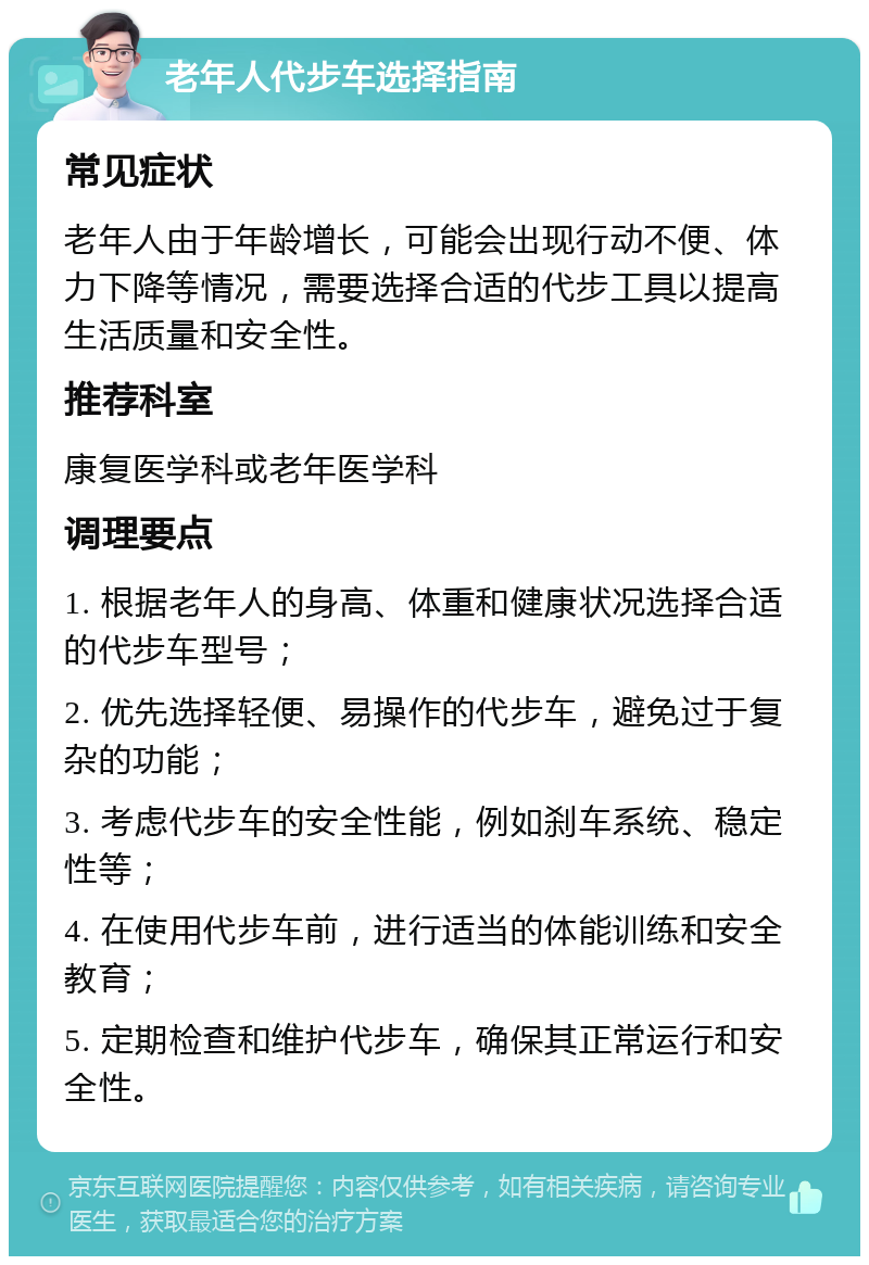 老年人代步车选择指南 常见症状 老年人由于年龄增长，可能会出现行动不便、体力下降等情况，需要选择合适的代步工具以提高生活质量和安全性。 推荐科室 康复医学科或老年医学科 调理要点 1. 根据老年人的身高、体重和健康状况选择合适的代步车型号； 2. 优先选择轻便、易操作的代步车，避免过于复杂的功能； 3. 考虑代步车的安全性能，例如刹车系统、稳定性等； 4. 在使用代步车前，进行适当的体能训练和安全教育； 5. 定期检查和维护代步车，确保其正常运行和安全性。