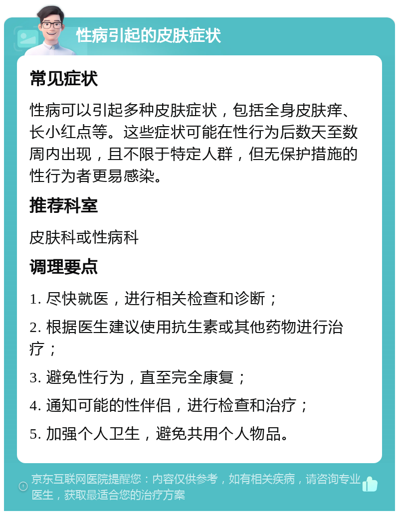 性病引起的皮肤症状 常见症状 性病可以引起多种皮肤症状，包括全身皮肤痒、长小红点等。这些症状可能在性行为后数天至数周内出现，且不限于特定人群，但无保护措施的性行为者更易感染。 推荐科室 皮肤科或性病科 调理要点 1. 尽快就医，进行相关检查和诊断； 2. 根据医生建议使用抗生素或其他药物进行治疗； 3. 避免性行为，直至完全康复； 4. 通知可能的性伴侣，进行检查和治疗； 5. 加强个人卫生，避免共用个人物品。