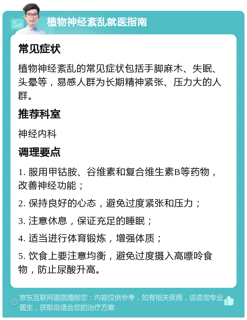 植物神经紊乱就医指南 常见症状 植物神经紊乱的常见症状包括手脚麻木、失眠、头晕等，易感人群为长期精神紧张、压力大的人群。 推荐科室 神经内科 调理要点 1. 服用甲钴胺、谷维素和复合维生素B等药物，改善神经功能； 2. 保持良好的心态，避免过度紧张和压力； 3. 注意休息，保证充足的睡眠； 4. 适当进行体育锻炼，增强体质； 5. 饮食上要注意均衡，避免过度摄入高嘌呤食物，防止尿酸升高。