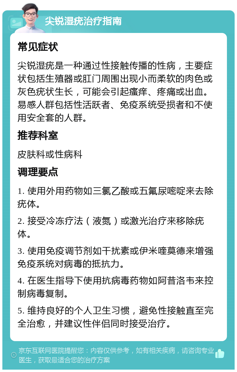 尖锐湿疣治疗指南 常见症状 尖锐湿疣是一种通过性接触传播的性病，主要症状包括生殖器或肛门周围出现小而柔软的肉色或灰色疣状生长，可能会引起瘙痒、疼痛或出血。易感人群包括性活跃者、免疫系统受损者和不使用安全套的人群。 推荐科室 皮肤科或性病科 调理要点 1. 使用外用药物如三氯乙酸或五氟尿嘧啶来去除疣体。 2. 接受冷冻疗法（液氮）或激光治疗来移除疣体。 3. 使用免疫调节剂如干扰素或伊米喹莫德来增强免疫系统对病毒的抵抗力。 4. 在医生指导下使用抗病毒药物如阿昔洛韦来控制病毒复制。 5. 维持良好的个人卫生习惯，避免性接触直至完全治愈，并建议性伴侣同时接受治疗。