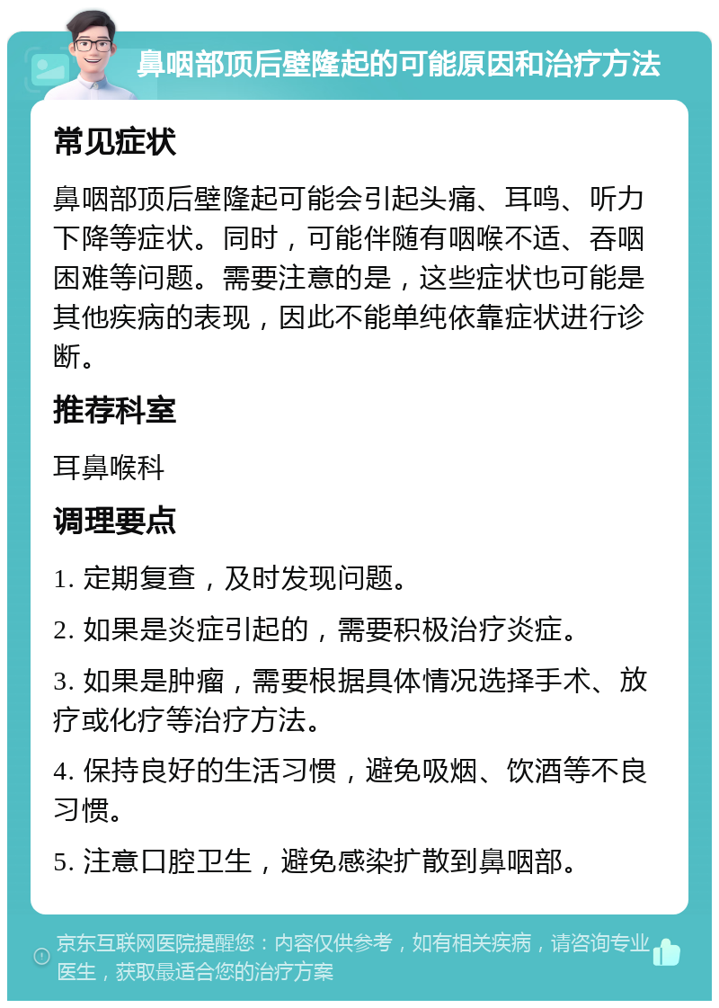 鼻咽部顶后壁隆起的可能原因和治疗方法 常见症状 鼻咽部顶后壁隆起可能会引起头痛、耳鸣、听力下降等症状。同时，可能伴随有咽喉不适、吞咽困难等问题。需要注意的是，这些症状也可能是其他疾病的表现，因此不能单纯依靠症状进行诊断。 推荐科室 耳鼻喉科 调理要点 1. 定期复查，及时发现问题。 2. 如果是炎症引起的，需要积极治疗炎症。 3. 如果是肿瘤，需要根据具体情况选择手术、放疗或化疗等治疗方法。 4. 保持良好的生活习惯，避免吸烟、饮酒等不良习惯。 5. 注意口腔卫生，避免感染扩散到鼻咽部。