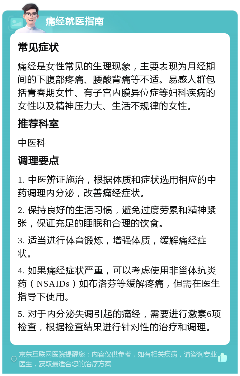 痛经就医指南 常见症状 痛经是女性常见的生理现象，主要表现为月经期间的下腹部疼痛、腰酸背痛等不适。易感人群包括青春期女性、有子宫内膜异位症等妇科疾病的女性以及精神压力大、生活不规律的女性。 推荐科室 中医科 调理要点 1. 中医辨证施治，根据体质和症状选用相应的中药调理内分泌，改善痛经症状。 2. 保持良好的生活习惯，避免过度劳累和精神紧张，保证充足的睡眠和合理的饮食。 3. 适当进行体育锻炼，增强体质，缓解痛经症状。 4. 如果痛经症状严重，可以考虑使用非甾体抗炎药（NSAIDs）如布洛芬等缓解疼痛，但需在医生指导下使用。 5. 对于内分泌失调引起的痛经，需要进行激素6项检查，根据检查结果进行针对性的治疗和调理。