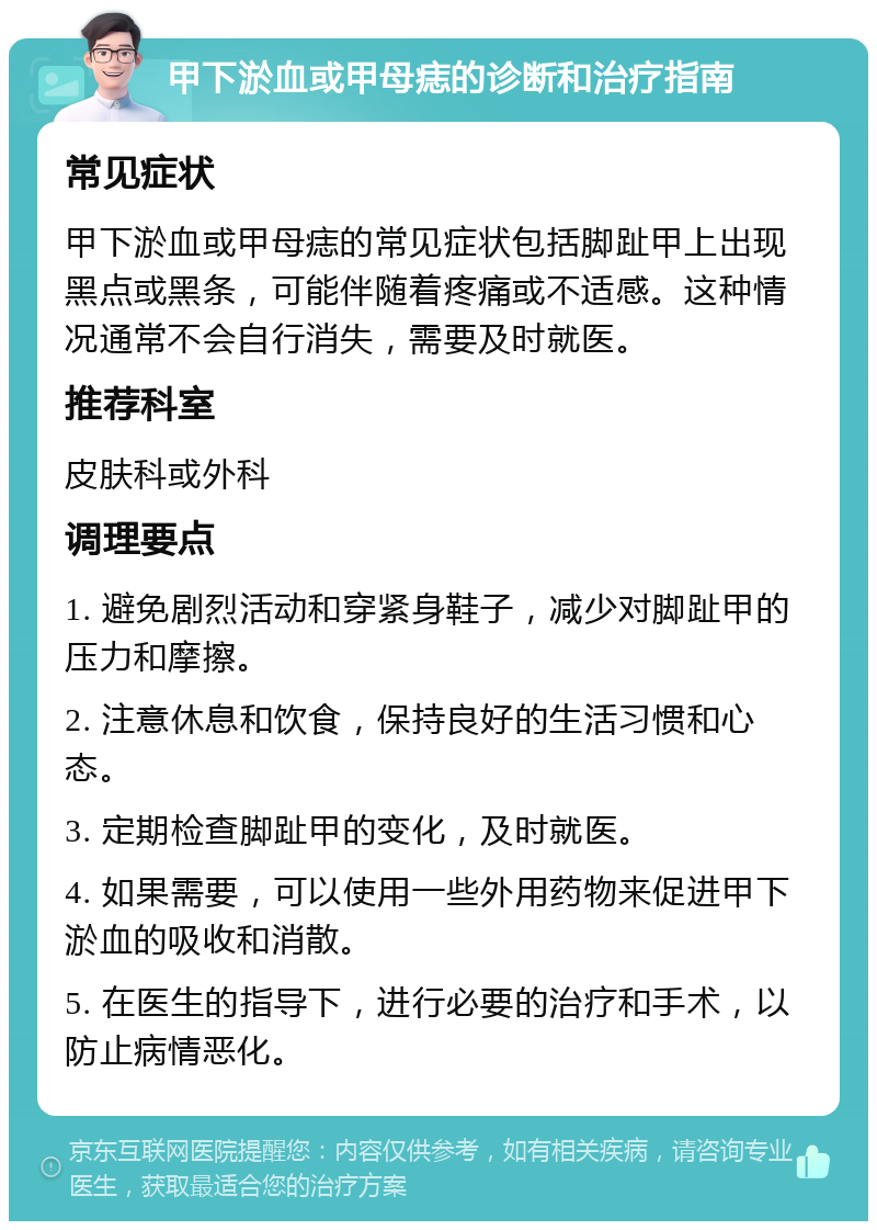 甲下淤血或甲母痣的诊断和治疗指南 常见症状 甲下淤血或甲母痣的常见症状包括脚趾甲上出现黑点或黑条，可能伴随着疼痛或不适感。这种情况通常不会自行消失，需要及时就医。 推荐科室 皮肤科或外科 调理要点 1. 避免剧烈活动和穿紧身鞋子，减少对脚趾甲的压力和摩擦。 2. 注意休息和饮食，保持良好的生活习惯和心态。 3. 定期检查脚趾甲的变化，及时就医。 4. 如果需要，可以使用一些外用药物来促进甲下淤血的吸收和消散。 5. 在医生的指导下，进行必要的治疗和手术，以防止病情恶化。